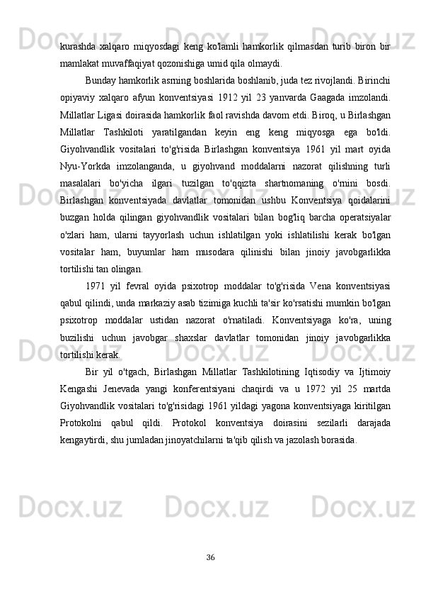 kurashda   xalqaro   miqyosdagi   keng   ko'lamli   hamkorlik   qilmasdan   turib   biron   bir
mamlakat muvaffaqiyat qozonishiga umid qila olmaydi.
Bunday hamkorlik asrning boshlarida boshlanib, juda tez rivojlandi. Birinchi
opiyaviy   xalqaro   afyun   konventsiyasi   1912   yil   23   yanvarda   Gaagada   imzolandi.
Millatlar Ligasi doirasida hamkorlik faol ravishda davom etdi. Biroq, u Birlashgan
Millatlar   Tashkiloti   yaratilgandan   keyin   eng   keng   miqyosga   ega   bo'ldi.
Giyohvandlik   vositalari   to'g'risida   Birlashgan   konventsiya   1961   yil   mart   oyida
Nyu-Yorkda   imzolanganda,   u   giyohvand   moddalarni   nazorat   qilishning   turli
masalalari   bo'yicha   ilgari   tuzilgan   to'qqizta   shartnomaning   o'rnini   bosdi.
Birlashgan   konventsiyada   davlatlar   tomonidan   ushbu   Konventsiya   qoidalarini
buzgan   holda   qilingan   giyohvandlik   vositalari   bilan   bog'liq   barcha   operatsiyalar
o'zlari   ham,   ularni   tayyorlash   uchun   ishlatilgan   yoki   ishlatilishi   kerak   bo'lgan
vositalar   ham,   buyumlar   ham   musodara   qilinishi   bilan   jinoiy   javobgarlikka
tortilishi tan olingan.
1971   yil   fevral   oyida   psixotrop   moddalar   to'g'risida   Vena   konventsiyasi
qabul qilindi, unda markaziy asab tizimiga kuchli ta'sir ko'rsatishi mumkin bo'lgan
psixotrop   moddalar   ustidan   nazorat   o'rnatiladi.   Konventsiyaga   ko'ra,   uning
buzilishi   uchun   javobgar   shaxslar   davlatlar   tomonidan   jinoiy   javobgarlikka
tortilishi kerak.
Bir   yil   o'tgach,   Birlashgan   Millatlar   Tashkilotining   Iqtisodiy   va   Ijtimoiy
Kengashi   Jenevada   yangi   konferentsiyani   chaqirdi   va   u   1972   yil   25   martda
Giyohvandlik vositalari  to'g'risidagi  1961 yildagi  yagona konventsiyaga kiritilgan
Protokolni   qabul   qildi.   Protokol   konventsiya   doirasini   sezilarli   darajada
kengaytirdi, shu jumladan jinoyatchilarni ta'qib qilish va jazolash borasida.
                                                                                      36 