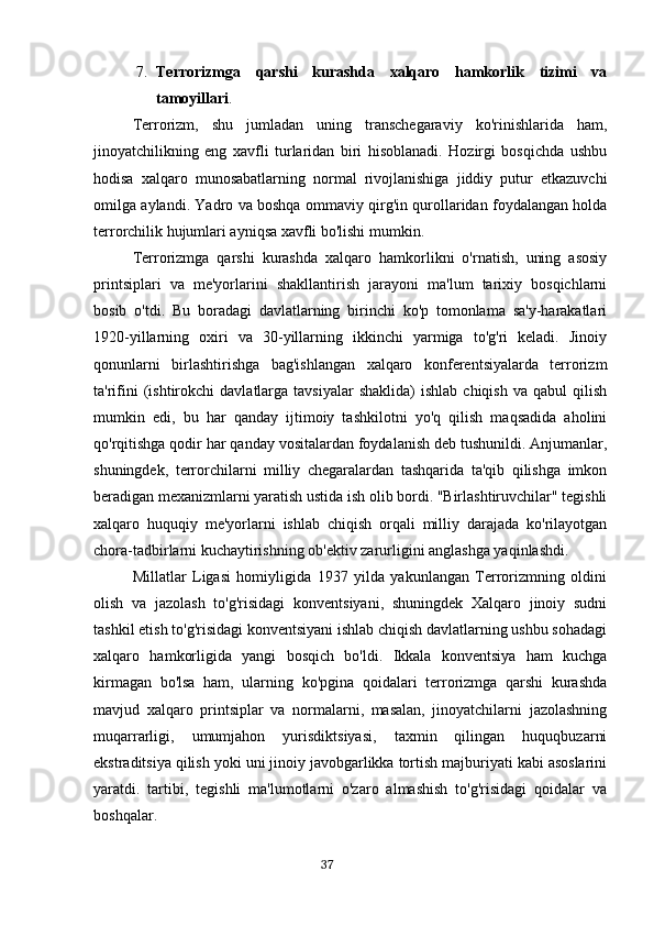 7. Terrorizmga   qarshi   kurashda   xalqaro   hamkorlik   tizimi   va
tamoyillari .
Terrorizm,   shu   jumladan   uning   transchegaraviy   ko'rinishlarida   ham,
jinoyatchilikning   eng   xavfli   turlaridan   biri   hisoblanadi.   Hozirgi   bosqichda   ushbu
hodisa   xalqaro   munosabatlarning   normal   rivojlanishiga   jiddiy   putur   etkazuvchi
omilga aylandi. Yadro va boshqa ommaviy qirg'in qurollaridan foydalangan holda
terrorchilik hujumlari ayniqsa xavfli bo'lishi mumkin.
Terrorizmga   qarshi   kurashda   xalqaro   hamkorlikni   o'rnatish,   uning   asosiy
printsiplari   va   me'yorlarini   shakllantirish   jarayoni   ma'lum   tarixiy   bosqichlarni
bosib   o'tdi.   Bu   boradagi   davlatlarning   birinchi   ko'p   tomonlama   sa'y-harakatlari
1920-yillarning   oxiri   va   30-yillarning   ikkinchi   yarmiga   to'g'ri   keladi.   Jinoiy
qonunlarni   birlashtirishga   bag'ishlangan   xalqaro   konferentsiyalarda   terrorizm
ta'rifini  (ishtirokchi   davlatlarga   tavsiyalar   shaklida)  ishlab   chiqish  va  qabul  qilish
mumkin   edi,   bu   har   qanday   ijtimoiy   tashkilotni   yo'q   qilish   maqsadida   aholini
qo'rqitishga qodir har qanday vositalardan foydalanish deb tushunildi. Anjumanlar,
shuningdek,   terrorchilarni   milliy   chegaralardan   tashqarida   ta'qib   qilishga   imkon
beradigan mexanizmlarni yaratish ustida ish olib bordi. "Birlashtiruvchilar" tegishli
xalqaro   huquqiy   me'yorlarni   ishlab   chiqish   orqali   milliy   darajada   ko'rilayotgan
chora-tadbirlarni kuchaytirishning ob'ektiv zarurligini anglashga yaqinlashdi.
Millatlar   Ligasi   homiyligida   1937   yilda   yakunlangan   Terrorizmning   oldini
olish   va   jazolash   to'g'risidagi   konventsiyani,   shuningdek   Xalqaro   jinoiy   sudni
tashkil etish to'g'risidagi konventsiyani ishlab chiqish davlatlarning ushbu sohadagi
xalqaro   hamkorligida   yangi   bosqich   bo'ldi.   Ikkala   konventsiya   ham   kuchga
kirmagan   bo'lsa   ham,   ularning   ko'pgina   qoidalari   terrorizmga   qarshi   kurashda
mavjud   xalqaro   printsiplar   va   normalarni,   masalan,   jinoyatchilarni   jazolashning
muqarrarligi,   umumjahon   yurisdiktsiyasi,   taxmin   qilingan   huquqbuzarni
ekstraditsiya qilish yoki uni jinoiy javobgarlikka tortish majburiyati kabi asoslarini
yaratdi.   tartibi,   tegishli   ma'lumotlarni   o'zaro   almashish   to'g'risidagi   qoidalar   va
boshqalar.
                                                                                      37 