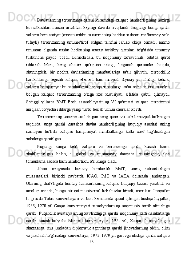 Davlatlarning terrorizmga qarshi kurashdagi xalqaro hamkorligining hozirgi
ko'rsatkichlari   asosan   urushdan   keyingi   davrda   rivojlandi.   Bugungi   kunga   qadar
xalqaro hamjamiyat (asosan ushbu muammoning haddan tashqari mafkuraviy yuki
tufayli)   terrorizmning   umume'tirof   etilgan   ta'rifini   ishlab   chiqa   olmadi,   ammo
umuman   olganda   ushbu   hodisaning   asosiy   tarkibiy   qismlari   to'g'risida   umumiy
tushuncha   paydo   bo'ldi.   Birinchidan,   bu   noqonuniy   zo'ravonlik,   odatda   qurol
ishlatish   bilan,   keng   aholini   qo'rqitish   istagi,   begunoh   qurbonlar   haqida,
shuningdek,   bir   nechta   davlatlarning   manfaatlariga   ta'sir   qiluvchi   terrorchilik
harakatlariga   tegishli   xalqaro   element   ham   mavjud.   Siyosiy   yo'nalishga   kelsak,
xalqaro hamjamiyat bu harakatlarni boshqa sabablarga ko'ra sodir etilishi mumkin
bo'lgan   xalqaro   terrorizmning   o'ziga   xos   xususiyati   sifatida   qabul   qilmaydi.
So'nggi   yillarda   BMT   Bosh   assambleyasining   VI   qo'mitasi   xalqaro   terrorizmni
aniqlash bo'yicha ishlarga yangi turtki berish uchun choralar ko'rdi.
Terrorizmning   umume'tirof   etilgan   keng   qamrovli   ta'rifi   mavjud   bo'lmagan
taqdirda,   unga   qarshi   kurashda   davlat   hamkorligining   huquqiy   asoslari   uning
namoyon   bo'lishi   xalqaro   hamjamiyat   manfaatlariga   katta   xavf   tug'diradigan
sohalarga qaratilgan.
Bugungi   kunga   kelib   xalqaro   va   terrorizmga   qarshi   kurash   tizimi
shakllantirilgan   bo'lib,   u   global   va   mintaqaviy   darajada,   shuningdek,   ikki
tomonlama asosda ham hamkorlikni o'z ichiga oladi.
Jahon   miqyosida   bunday   hamkorlik   BMT,   uning   ixtisoslashgan
muassasalari,   birinchi   navbatda   ICAO,   IMO   va   IAEA   doirasida   jamlangan.
Ularning   shafe'ligida   bunday   hamkorlikning   xalqaro   huquqiy   bazasi   yaratildi   va
amal   qilmoqda,   bunga   bir   qator   universal   kelishuvlar   kiradi,   masalan:   Jinoyatlar
to'g'risida Tokio konventsiyasi va bort kemalarida qabul qilingan boshqa hujjatlar,
1963;   1970   yil   Gaaga   konventsiyasi   samolyotlarning   noqonuniy   tortib   olinishiga
qarshi. Fuqarolik aviatsiyasining xavfsizligiga qarshi noqonuniy xatti-harakatlarga
qarshi   kurash   bo'yicha   Monreal   konventsiyasi,   1971   yil;   Xalqaro   himoyalangan
shaxslarga,   shu   jumladan   diplomatik   agentlarga   qarshi   jinoyatlarning   oldini   olish
va jazolash to'g'risidagi konventsiya, 1973; 1979 yil garovga olishga qarshi xalqaro
                                                                                      38 