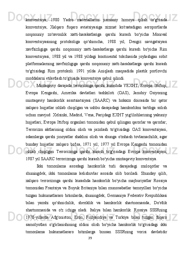 konventsiya;   1980   Yadro   materiallarini   jismoniy   himoya   qilish   to'g'risida
konventsiya;   Xalqaro   fuqaro   aviatsiyasiga   xizmat   ko'rsatadigan   aeroportlarda
noqonuniy   zo'ravonlik   xatti-harakatlariga   qarshi   kurash   bo'yicha   Monreal
konventsiyasining   protokoliga   qo'shimcha,   1988   yil;   Dengiz   navigatsiyasi
xavfsizligiga   qarshi   noqonuniy   xatti-harakatlarga   qarshi   kurash   bo'yicha   Rim
konventsiyasi,   1988   yil   va   1988   yildagi   kontinental   tokchasida   joylashgan   sobit
platformalarning   xavfsizligiga   qarshi   noqonuniy   xatti-harakatlarga   qarshi   kurash
to'g'risidagi   Rim   protokoli.   1991   yilda   Aniqlash   maqsadida   plastik   portlovchi
moddalarni etiketlash to'g'risida konventsiya qabul qilindi.
Mintaqaviy   darajada   terrorizmga   qarshi   kurashda   YEXHT,   Evropa   Ittifoqi,
Evropa   Kengashi,   Amerika   davlatlari   tashkiloti   (OAS),   Janubiy   Osiyoning
mintaqaviy   hamkorlik   assotsiatsiyasi   (SAARC)   va   hokazo   doirasida   bir   qator
xalqaro hujjatlar  ishlab  chiqilgan  va ushbu  darajadagi  hamkorlikni   tartibga  solish
uchun mavjud: Xelsinki, Madrid, Vena, Parijdagi EXHT yig'ilishlarining yakuniy
hujjatlari; Evropa Ittifoqi organlari tomonidan qabul qilingan qarorlar va qarorlar;
Terrorizm   aktlarining   oldini   olish   va   jazolash   to'g'risidagi   OAS   konventsiyasi,
odamlarga qarshi  jinoyatlar  shaklini  olish va shunga  o'xshash  tovlamachilik, agar
bunday   hujjatlar   xalqaro   bo'lsa,   1971   yil;   1977   yil   Evropa   Kengashi   tomonidan
ishlab   chiqilgan   Terrorizmga   qarshi   kurash   to'g'risidagi   Evropa   konventsiyasi;
1987 yil SAARC terrorizmga qarshi kurash bo'yicha mintaqaviy konventsiya.
Ikki   tomonlama   asosdagi   hamkorlik   turli   darajadagi   muloqotlar   va
shuningdek,   ikki   tomonlama   kelishuvlar   asosida   olib   boriladi.   Shunday   qilib,
xalqaro   terrorizmga   qarshi   kurashda   hamkorlik   bo'yicha   majburiyatlar   Rossiya
tomonidan   Frantsiya   va   Buyuk   Britaniya   bilan   munosabatlar   tamoyillari   bo'yicha
tuzgan   hukumatlararo   bitimlarda,   shuningdek,   Germaniya   Federativ   Respublikasi
bilan   yaxshi   qo'shnichilik,   sheriklik   va   hamkorlik   shartnomasida,   Do'stlik
shartnomasida   va   o'z   ichiga   oladi.   Italiya   bilan   hamkorlik.   Rossiya   SSSRning
1970-yillarda   Afg'oniston,   Eron,   Finlyandiya   va   Turkiya   bilan   tuzgan   fuqaro
samolyotlari   o'g'irlanishining   oldini   olish   bo'yicha   hamkorlik   to'g'risidagi   ikki
tomonlama   hukumatlararo   bitimlarga   binoan   SSSRning   vorisi   davlatidir
                                                                                      39 