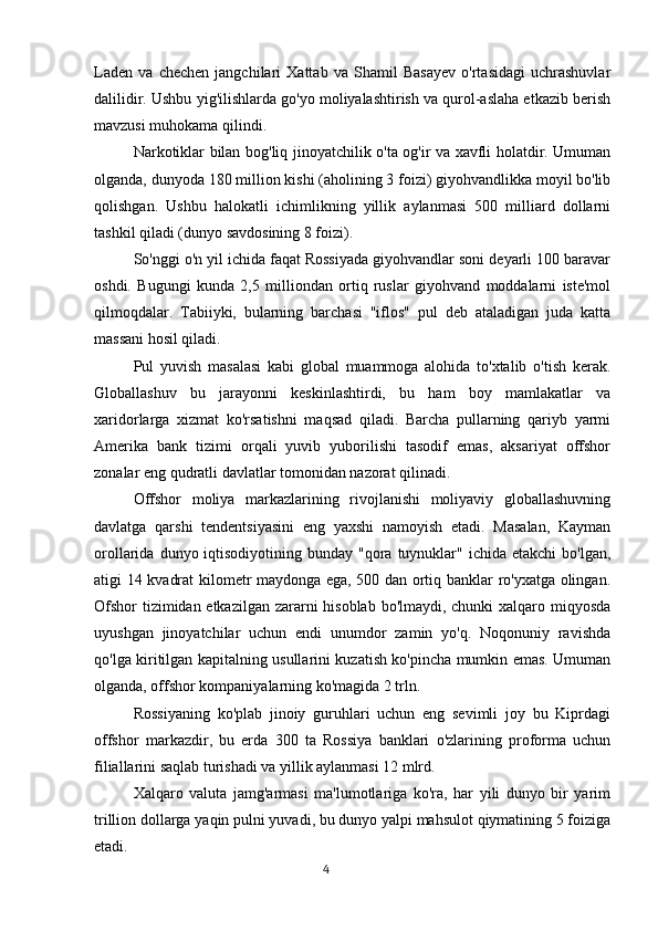 Laden   va   chechen   jangchilari   Xattab   va   Shamil   Basayev   o'rtasidagi   uchrashuvlar
dalilidir. Ushbu yig'ilishlarda go'yo moliyalashtirish va qurol-aslaha etkazib berish
mavzusi muhokama qilindi.
Narkotiklar bilan bog'liq jinoyatchilik o'ta og'ir va xavfli holatdir. Umuman
olganda, dunyoda 180 million kishi (aholining 3 foizi) giyohvandlikka moyil bo'lib
qolishgan.   Ushbu   halokatli   ichimlikning   yillik   aylanmasi   500   milliard   dollarni
tashkil qiladi (dunyo savdosining 8 foizi).
So'nggi o'n yil ichida faqat Rossiyada giyohvandlar soni deyarli 100 baravar
oshdi.   Bugungi   kunda   2,5   milliondan   ortiq   ruslar   giyohvand   moddalarni   iste'mol
qilmoqdalar.   Tabiiyki,   bularning   barchasi   "iflos"   pul   deb   ataladigan   juda   katta
massani hosil qiladi.
Pul   yuvish   masalasi   kabi   global   muammoga   alohida   to'xtalib   o'tish   kerak.
Globallashuv   bu   jarayonni   keskinlashtirdi,   bu   ham   boy   mamlakatlar   va
xaridorlarga   xizmat   ko'rsatishni   maqsad   qiladi.   Barcha   pullarning   qariyb   yarmi
Amerika   bank   tizimi   orqali   yuvib   yuborilishi   tasodif   emas,   aksariyat   offshor
zonalar eng qudratli davlatlar tomonidan nazorat qilinadi.
Offshor   moliya   markazlarining   rivojlanishi   moliyaviy   globallashuvning
davlatga   qarshi   tendentsiyasini   eng   yaxshi   namoyish   etadi.   Masalan,   Kayman
orollarida  dunyo iqtisodiyotining bunday  "qora  tuynuklar"  ichida etakchi  bo'lgan,
atigi 14 kvadrat kilometr maydonga ega, 500 dan ortiq banklar ro'yxatga olingan.
Ofshor  tizimidan etkazilgan zararni  hisoblab bo'lmaydi, chunki  xalqaro miqyosda
uyushgan   jinoyatchilar   uchun   endi   unumdor   zamin   yo'q.   Noqonuniy   ravishda
qo'lga kiritilgan kapitalning usullarini kuzatish ko'pincha mumkin emas. Umuman
olganda, offshor kompaniyalarning ko'magida 2 trln.
Rossiyaning   ko'plab   jinoiy   guruhlari   uchun   eng   sevimli   joy   bu   Kiprdagi
offshor   markazdir,   bu   erda   300   ta   Rossiya   banklari   o'zlarining   proforma   uchun
filiallarini saqlab turishadi va yillik aylanmasi 12 mlrd.
Xalqaro   valuta   jamg'armasi   ma'lumotlariga   ko'ra,   har   yili   dunyo   bir   yarim
trillion dollarga yaqin pulni yuvadi, bu dunyo yalpi mahsulot qiymatining 5 foiziga
etadi.
                                                                                      4 