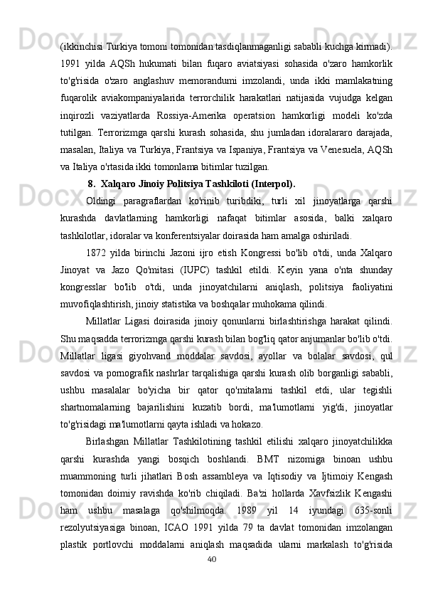 (ikkinchisi Turkiya tomoni tomonidan tasdiqlanmaganligi sababli kuchga kirmadi).
1991   yilda   AQSh   hukumati   bilan   fuqaro   aviatsiyasi   sohasida   o'zaro   hamkorlik
to'g'risida   o'zaro   anglashuv   memorandumi   imzolandi,   unda   ikki   mamlakatning
fuqarolik   aviakompaniyalarida   terrorchilik   harakatlari   natijasida   vujudga   kelgan
inqirozli   vaziyatlarda   Rossiya-Amerika   operatsion   hamkorligi   modeli   ko'zda
tutilgan.   Terrorizmga   qarshi   kurash   sohasida,   shu   jumladan   idoralararo   darajada,
masalan, Italiya va Turkiya, Frantsiya va Ispaniya, Frantsiya va Venesuela, AQSh
va Italiya o'rtasida ikki tomonlama bitimlar tuzilgan.
8. Xalqaro Jinoiy Politsiya Tashkiloti (Interpol).
Oldingi   paragraflardan   ko'rinib   turibdiki,   turli   xil   jinoyatlarga   qarshi
kurashda   davlatlarning   hamkorligi   nafaqat   bitimlar   asosida,   balki   xalqaro
tashkilotlar, idoralar va konferentsiyalar doirasida ham amalga oshiriladi.
1872   yilda   birinchi   Jazoni   ijro   etish   Kongressi   bo'lib   o'tdi,   unda   Xalqaro
Jinoyat   va   Jazo   Qo'mitasi   (IUPC)   tashkil   etildi.   Keyin   yana   o'nta   shunday
kongresslar   bo'lib   o'tdi,   unda   jinoyatchilarni   aniqlash,   politsiya   faoliyatini
muvofiqlashtirish, jinoiy statistika va boshqalar muhokama qilindi.
Millatlar   Ligasi   doirasida   jinoiy   qonunlarni   birlashtirishga   harakat   qilindi.
Shu maqsadda terrorizmga qarshi kurash bilan bog'liq qator anjumanlar bo'lib o'tdi.
Millatlar   ligasi   giyohvand   moddalar   savdosi,   ayollar   va   bolalar   savdosi,   qul
savdosi va pornografik nashrlar tarqalishiga qarshi kurash olib borganligi sababli,
ushbu   masalalar   bo'yicha   bir   qator   qo'mitalarni   tashkil   etdi,   ular   tegishli
shartnomalarning   bajarilishini   kuzatib   bordi,   ma'lumotlarni   yig'di,   jinoyatlar
to'g'risidagi ma'lumotlarni qayta ishladi va hokazo.
Birlashgan   Millatlar   Tashkilotining   tashkil   etilishi   xalqaro   jinoyatchilikka
qarshi   kurashda   yangi   bosqich   boshlandi.   BMT   nizomiga   binoan   ushbu
muammoning   turli   jihatlari   Bosh   assambleya   va   Iqtisodiy   va   Ijtimoiy   Kengash
tomonidan   doimiy   ravishda   ko'rib   chiqiladi.   Ba'zi   hollarda   Xavfsizlik   Kengashi
ham   ushbu   masalaga   qo'shilmoqda.   1989   yil   14   iyundagi   635-sonli
rezolyutsiyasiga   binoan,   ICAO   1991   yilda   79   ta   davlat   tomonidan   imzolangan
plastik   portlovchi   moddalarni   aniqlash   maqsadida   ularni   markalash   to'g'risida
                                                                                      40 