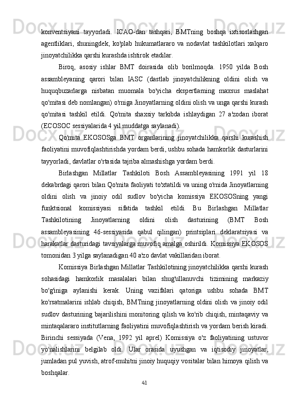 konventsiyani   tayyorladi.   ICAO-dan   tashqari,   BMTning   boshqa   ixtisoslashgan
agentliklari,   shuningdek,   ko'plab   hukumatlararo   va   nodavlat   tashkilotlari   xalqaro
jinoyatchilikka qarshi kurashda ishtirok etadilar.
Biroq,   asosiy   ishlar   BMT   doirasida   olib   borilmoqda.   1950   yilda   Bosh
assambleyaning   qarori   bilan   IASC   (dastlab   jinoyatchilikning   oldini   olish   va
huquqbuzarlarga   nisbatan   muomala   bo'yicha   ekspertlarning   maxsus   maslahat
qo'mitasi deb nomlangan) o'rniga Jinoyatlarning oldini olish va unga qarshi kurash
qo'mitasi   tashkil   etildi.   Qo'mita   shaxsiy   tarkibda   ishlaydigan   27   a'zodan   iborat
(ECOSOC sessiyalarida 4 yil muddatga saylanadi).
Qo'mita   EKOSOSga   BMT   organlarining   jinoyatchilikka   qarshi   kurashish
faoliyatini muvofiqlashtirishda yordam berdi, ushbu sohada hamkorlik dasturlarini
tayyorladi, davlatlar o'rtasida tajriba almashishga yordam berdi.
Birlashgan   Millatlar   Tashkiloti   Bosh   Assambleyasining   1991   yil   18
dekabrdagi qarori bilan Qo'mita faoliyati to'xtatildi va uning o'rnida Jinoyatlarning
oldini   olish   va   jinoiy   odil   sudlov   bo'yicha   komissiya   EKOSOSning   yangi
funktsional   komissiyasi   sifatida   tashkil   etildi.   Bu   Birlashgan   Millatlar
Tashkilotining   Jinoyatlarning   oldini   olish   dasturining   (BMT   Bosh
assambleyasining   46-sessiyasida   qabul   qilingan)   printsiplari   deklaratsiyasi   va
harakatlar dasturidagi tavsiyalarga muvofiq amalga oshirildi. Komissiya EKOSOS
tomonidan 3 yilga saylanadigan 40 a'zo davlat vakillaridan iborat.
Komissiya Birlashgan Millatlar Tashkilotining jinoyatchilikka qarshi kurash
sohasidagi   hamkorlik   masalalari   bilan   shug'ullanuvchi   tizimining   markaziy
bo'g'iniga   aylanishi   kerak.   Uning   vazifalari   qatoriga   ushbu   sohada   BMT
ko'rsatmalarini   ishlab   chiqish,   BMTning   jinoyatlarning  oldini   olish   va   jinoiy  odil
sudlov dasturining bajarilishini monitoring qilish va ko'rib chiqish, mintaqaviy va
mintaqalararo institutlarning faoliyatini muvofiqlashtirish va yordam berish kiradi.
Birinchi   sessiyada   (Vena,   1992   yil   aprel)   Komissiya   o'z   faoliyatining   ustuvor
yo'nalishlarini   belgilab   oldi.   Ular   orasida   uyushgan   va   iqtisodiy   jinoyatlar,
jumladan pul yuvish, atrof-muhitni jinoiy huquqiy vositalar bilan himoya qilish va
boshqalar.
                                                                                      41 