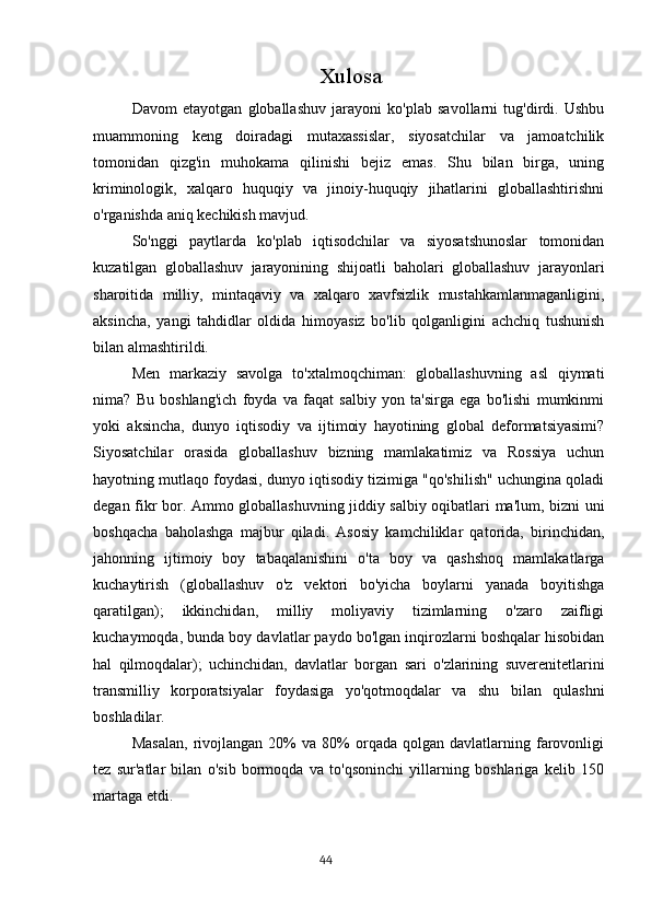                                                   Xulosa
Davom   etayotgan   globallashuv   jarayoni   ko'plab   savollarni   tug'dirdi.   Ushbu
muammoning   keng   doiradagi   mutaxassislar,   siyosatchilar   va   jamoatchilik
tomonidan   qizg'in   muhokama   qilinishi   bejiz   emas.   Shu   bilan   birga,   uning
kriminologik,   xalqaro   huquqiy   va   jinoiy-huquqiy   jihatlarini   globallashtirishni
o'rganishda aniq kechikish mavjud.
So'nggi   paytlarda   ko'plab   iqtisodchilar   va   siyosatshunoslar   tomonidan
kuzatilgan   globallashuv   jarayonining   shijoatli   baholari   globallashuv   jarayonlari
sharoitida   milliy,   mintaqaviy   va   xalqaro   xavfsizlik   mustahkamlanmaganligini,
aksincha,   yangi   tahdidlar   oldida   himoyasiz   bo'lib   qolganligini   achchiq   tushunish
bilan almashtirildi.
Men   markaziy   savolga   to'xtalmoqchiman:   globallashuvning   asl   qiymati
nima?   Bu   boshlang'ich   foyda   va   faqat   salbiy   yon   ta'sirga   ega   bo'lishi   mumkinmi
yoki   aksincha,   dunyo   iqtisodiy   va   ijtimoiy   hayotining   global   deformatsiyasimi?
Siyosatchilar   orasida   globallashuv   bizning   mamlakatimiz   va   Rossiya   uchun
hayotning mutlaqo foydasi, dunyo iqtisodiy tizimiga "qo'shilish" uchungina qoladi
degan fikr bor. Ammo globallashuvning jiddiy salbiy oqibatlari ma'lum, bizni uni
boshqacha   baholashga   majbur   qiladi.   Asosiy   kamchiliklar   qatorida,   birinchidan,
jahonning   ijtimoiy   boy   tabaqalanishini   o'ta   boy   va   qashshoq   mamlakatlarga
kuchaytirish   (globallashuv   o'z   vektori   bo'yicha   boylarni   yanada   boyitishga
qaratilgan);   ikkinchidan,   milliy   moliyaviy   tizimlarning   o'zaro   zaifligi
kuchaymoqda, bunda boy davlatlar paydo bo'lgan inqirozlarni boshqalar hisobidan
hal   qilmoqdalar);   uchinchidan,   davlatlar   borgan   sari   o'zlarining   suverenitetlarini
transmilliy   korporatsiyalar   foydasiga   yo'qotmoqdalar   va   shu   bilan   qulashni
boshladilar.
Masalan,   rivojlangan   20%   va   80%   orqada   qolgan   davlatlarning   farovonligi
tez   sur'atlar   bilan   o'sib   bormoqda   va   to'qsoninchi   yillarning   boshlariga   kelib   150
martaga etdi.
                                                                                      44 