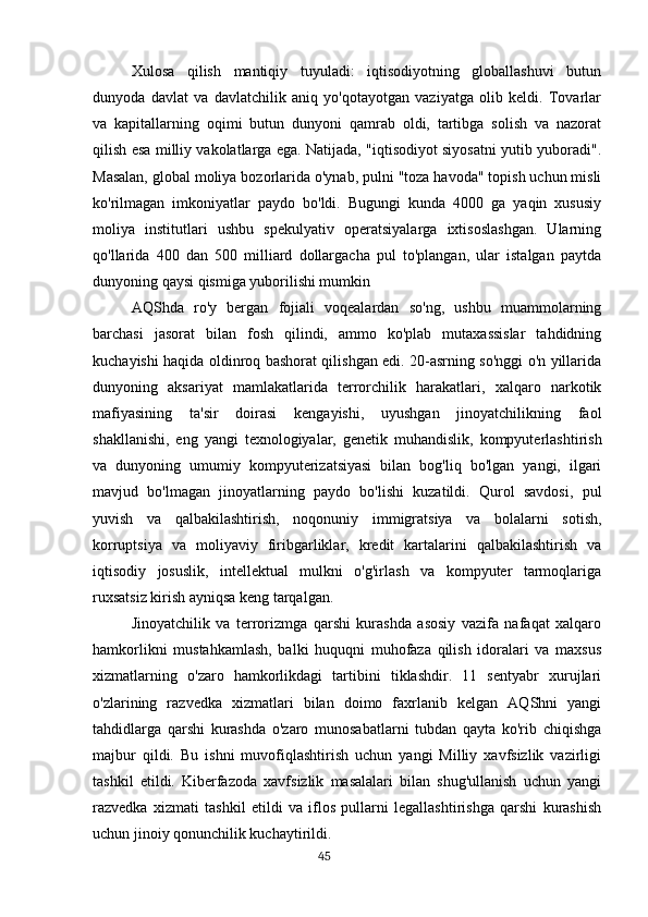 Xulosa   qilish   mantiqiy   tuyuladi:   iqtisodiyotning   globallashuvi   butun
dunyoda   davlat   va   davlatchilik   aniq   yo'qotayotgan   vaziyatga   olib   keldi.   Tovarlar
va   kapitallarning   oqimi   butun   dunyoni   qamrab   oldi,   tartibga   solish   va   nazorat
qilish esa milliy vakolatlarga ega. Natijada, "iqtisodiyot siyosatni yutib yuboradi".
Masalan, global moliya bozorlarida o'ynab, pulni "toza havoda" topish uchun misli
ko'rilmagan   imkoniyatlar   paydo   bo'ldi.   Bugungi   kunda   4000   ga   yaqin   xususiy
moliya   institutlari   ushbu   spekulyativ   operatsiyalarga   ixtisoslashgan.   Ularning
qo'llarida   400   dan   500   milliard   dollargacha   pul   to'plangan,   ular   istalgan   paytda
dunyoning qaysi qismiga yuborilishi mumkin
AQShda   ro'y   bergan   fojiali   voqealardan   so'ng,   ushbu   muammolarning
barchasi   jasorat   bilan   fosh   qilindi,   ammo   ko'plab   mutaxassislar   tahdidning
kuchayishi haqida oldinroq bashorat qilishgan edi. 20-asrning so'nggi o'n yillarida
dunyoning   aksariyat   mamlakatlarida   terrorchilik   harakatlari,   xalqaro   narkotik
mafiyasining   ta'sir   doirasi   kengayishi,   uyushgan   jinoyatchilikning   faol
shakllanishi,   eng   yangi   texnologiyalar,   genetik   muhandislik,   kompyuterlashtirish
va   dunyoning   umumiy   kompyuterizatsiyasi   bilan   bog'liq   bo'lgan   yangi,   ilgari
mavjud   bo'lmagan   jinoyatlarning   paydo   bo'lishi   kuzatildi.   Qurol   savdosi,   pul
yuvish   va   qalbakilashtirish,   noqonuniy   immigratsiya   va   bolalarni   sotish,
korruptsiya   va   moliyaviy   firibgarliklar,   kredit   kartalarini   qalbakilashtirish   va
iqtisodiy   josuslik,   intellektual   mulkni   o'g'irlash   va   kompyuter   tarmoqlariga
ruxsatsiz kirish ayniqsa keng tarqalgan.
Jinoyatchilik   va   terrorizmga   qarshi   kurashda   asosiy   vazifa   nafaqat   xalqaro
hamkorlikni   mustahkamlash,   balki   huquqni   muhofaza   qilish   idoralari   va   maxsus
xizmatlarning   o'zaro   hamkorlikdagi   tartibini   tiklashdir.   11   sentyabr   xurujlari
o'zlarining   razvedka   xizmatlari   bilan   doimo   faxrlanib   kelgan   AQShni   yangi
tahdidlarga   qarshi   kurashda   o'zaro   munosabatlarni   tubdan   qayta   ko'rib   chiqishga
majbur   qildi.   Bu   ishni   muvofiqlashtirish   uchun   yangi   Milliy   xavfsizlik   vazirligi
tashkil   etildi.   Kiberfazoda   xavfsizlik   masalalari   bilan   shug'ullanish   uchun   yangi
razvedka   xizmati   tashkil   etildi   va   iflos   pullarni   legallashtirishga   qarshi   kurashish
uchun jinoiy qonunchilik kuchaytirildi.
                                                                                      45 