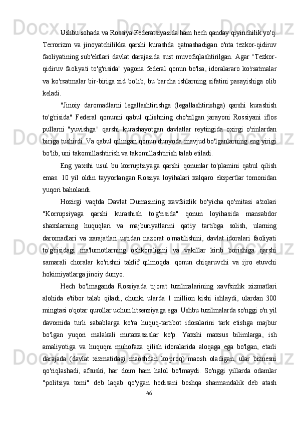 Ushbu sohada va Rossiya Federatsiyasida ham hech qanday qiyinchilik yo'q.
Terrorizm   va   jinoyatchilikka   qarshi   kurashda   qatnashadigan   o'nta   tezkor-qidiruv
faoliyatining sub'ektlari  davlat darajasida sust  muvofiqlashtirilgan. Agar "Tezkor-
qidiruv   faoliyati   to'g'risida"   yagona   federal   qonun   bo'lsa,   idoralararo   ko'rsatmalar
va ko'rsatmalar  bir-biriga zid bo'lib, bu barcha ishlarning sifatini pasayishiga  olib
keladi.
"Jinoiy   daromadlarni   legallashtirishga   (legallashtirishga)   qarshi   kurashish
to'g'risida"   Federal   qonunni   qabul   qilishning   cho'zilgan   jarayoni   Rossiyani   iflos
pullarni   "yuvishga"   qarshi   kurashayotgan   davlatlar   reytingida   oxirgi   o'rinlardan
biriga tushirdi. Va qabul qilingan qonun dunyoda mavjud bo'lganlarning eng yirigi
bo'lib, uni takomillashtirish va takomillashtirish talab etiladi.
Eng   yaxshi   usul   bu   korruptsiyaga   qarshi   qonunlar   to'plamini   qabul   qilish
emas.   10   yil   oldin   tayyorlangan   Rossiya   loyihalari   xalqaro   ekspertlar   tomonidan
yuqori baholandi.
Hozirgi   vaqtda   Davlat   Dumasining   xavfsizlik   bo'yicha   qo'mitasi   a'zolari
"Korrupsiyaga   qarshi   kurashish   to'g'risida"   qonun   loyihasida   mansabdor
shaxslarning   huquqlari   va   majburiyatlarini   qat'iy   tartibga   solish,   ularning
daromadlari   va   xarajatlari   ustidan   nazorat   o'rnatilishini,   davlat   idoralari   faoliyati
to'g'risidagi   ma'lumotlarning   oshkoraligini   va   vakillar   kirib   borishiga   qarshi
samarali   choralar   ko'rishni   taklif   qilmoqda.   qonun   chiqaruvchi   va   ijro   etuvchi
hokimiyatlarga jinoiy dunyo.
Hech   bo'lmaganda   Rossiyada   tijorat   tuzilmalarining   xavfsizlik   xizmatlari
alohida   e'tibor   talab   qiladi,   chunki   ularda   1   million   kishi   ishlaydi,   ulardan   300
mingtasi o'qotar qurollar uchun litsenziyaga ega. Ushbu tuzilmalarda so'nggi o'n yil
davomida   turli   sabablarga   ko'ra   huquq-tartibot   idoralarini   tark   etishga   majbur
bo'lgan   yuqori   malakali   mutaxassislar   ko'p.   Yaxshi   maxsus   bilimlarga,   ish
amaliyotiga   va   huquqni   muhofaza   qilish   idoralarida   aloqaga   ega   bo'lgan,   etarli
darajada   (davlat   xizmatidagi   maoshdan   ko'proq)   maosh   oladigan,   ular   biznesni
qo'riqlashadi,   afsuski,   har   doim   ham   halol   bo'lmaydi.   So'nggi   yillarda   odamlar
"politsiya   tomi"   deb   laqab   qo'ygan   hodisani   boshqa   sharmandalik   deb   atash
                                                                                      46 