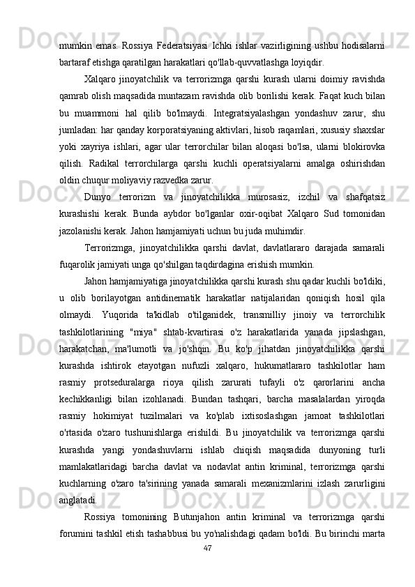 mumkin   emas.   Rossiya   Federatsiyasi   Ichki   ishlar   vazirligining   ushbu   hodisalarni
bartaraf etishga qaratilgan harakatlari qo'llab-quvvatlashga loyiqdir.
Xalqaro   jinoyatchilik   va   terrorizmga   qarshi   kurash   ularni   doimiy   ravishda
qamrab olish maqsadida muntazam ravishda olib borilishi kerak. Faqat kuch bilan
bu   muammoni   hal   qilib   bo'lmaydi.   Integratsiyalashgan   yondashuv   zarur,   shu
jumladan: har qanday korporatsiyaning aktivlari, hisob raqamlari, xususiy shaxslar
yoki   xayriya   ishlari,   agar   ular   terrorchilar   bilan   aloqasi   bo'lsa,   ularni   blokirovka
qilish.   Radikal   terrorchilarga   qarshi   kuchli   operatsiyalarni   amalga   oshirishdan
oldin chuqur moliyaviy razvedka zarur.
Dunyo   terrorizm   va   jinoyatchilikka   murosasiz,   izchil   va   shafqatsiz
kurashishi   kerak.   Bunda   aybdor   bo'lganlar   oxir-oqibat   Xalqaro   Sud   tomonidan
jazolanishi kerak. Jahon hamjamiyati uchun bu juda muhimdir.
Terrorizmga,   jinoyatchilikka   qarshi   davlat,   davlatlararo   darajada   samarali
fuqarolik jamiyati unga qo'shilgan taqdirdagina erishish mumkin.
Jahon hamjamiyatiga jinoyatchilikka qarshi kurash shu qadar kuchli bo'ldiki,
u   olib   borilayotgan   antidinematik   harakatlar   natijalaridan   qoniqish   hosil   qila
olmaydi.   Yuqorida   ta'kidlab   o'tilganidek,   transmilliy   jinoiy   va   terrorchilik
tashkilotlarining   "miya"   shtab-kvartirasi   o'z   harakatlarida   yanada   jipslashgan,
harakatchan,   ma'lumotli   va   jo'shqin.   Bu   ko'p   jihatdan   jinoyatchilikka   qarshi
kurashda   ishtirok   etayotgan   nufuzli   xalqaro,   hukumatlararo   tashkilotlar   ham
rasmiy   protseduralarga   rioya   qilish   zarurati   tufayli   o'z   qarorlarini   ancha
kechikkanligi   bilan   izohlanadi.   Bundan   tashqari,   barcha   masalalardan   yiroqda
rasmiy   hokimiyat   tuzilmalari   va   ko'plab   ixtisoslashgan   jamoat   tashkilotlari
o'rtasida   o'zaro   tushunishlarga   erishildi.   Bu   jinoyatchilik   va   terrorizmga   qarshi
kurashda   yangi   yondashuvlarni   ishlab   chiqish   maqsadida   dunyoning   turli
mamlakatlaridagi   barcha   davlat   va   nodavlat   antin   kriminal,   terrorizmga   qarshi
kuchlarning   o'zaro   ta'sirining   yanada   samarali   mexanizmlarini   izlash   zarurligini
anglatadi.
Rossiya   tomonining   Butunjahon   antin   kriminal   va   terrorizmga   qarshi
forumini tashkil etish tashabbusi bu yo'nalishdagi qadam bo'ldi. Bu birinchi marta
                                                                                      47 