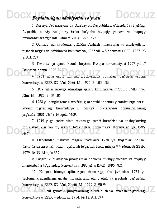 Foydalanilgan adabiyotlar ro’yxati
1. Rossiya  Federatsiyasi  va Ozarbayjon Respublikasi  o'rtasida 1992 yildagi
fuqarolik,   oilaviy   va   jinoiy   ishlar   bo'yicha   huquqiy   yordam   va   huquqiy
munosabatlar to'g'risida Bitim // BMD. 1995. № 5.
2.   Qullikni,   qul   savdosini,   qullikka   o'xshash   muassasalar   va   amaliyotlarni
tugatish to'g'risida qo'shimcha konventsiya, 1956 yil. // Vedomosti SSSR. 1957. №
8. Art. 224.
3.   Terrorizmga   qarshi   kurash   bo'yicha   Evropa   konventsiyasi   1997   yil.   //
Davlat va qonun. 1995. № 4.
4.   1961   yilda   qabul   qilingan   giyohvandlik   vositalari   to'g'risida   yagona
konventsiya // SSSR SD. Vol. Xxiii. M., 1970. S. 105-136.
5.   1979   yilda   garovga   olinishiga   qarshi   konventsiya   //   SSSR   SMD.   Vol.
Xliii. M., 1989. S. 99-105
6. 1988 yil dengiz kemasi xavfsizligiga qarshi noqonuniy harakatlarga qarshi
kurash   to'g'risidagi   konventsiya   //   Rossiya   Federatsiyasi   qonunchiligining
yig'ilishi. 2001. № 48. Maqola 4469.
7.   1949   yilga   qadar   odam   savdosiga   qarshi   kurashish   va   boshqalarning
fohishabozliklaridan   foydalanish   to'g'risidagi   Konventsiya.   Rossiya   adliya.   1995.
№ 7.
8.   Ozodlikdan   mahrum   etilgan   shaxslarni   1978   yil   fuqarolari   bo'lgan
davlatda jazoni o'tash uchun topshirish to'g'risida Konventsiya // Vedomosti SSSR.
1979. № 33. Maqola 359.
9.   Fuqarolik,   oilaviy   va   jinoiy   ishlar   bo'yicha   huquqiy   yordam   va   huquqiy
munosabatlar to'g'risidagi konventsiya 1993 yil. // BMD. 1995. №2.
10.   Xalqaro   himoya   qilinadigan   shaxslarga,   shu   jumladan   1973   yil
diplomatik   agentlariga   qarshi   jinoyatlarning   oldini   olish   va   jazolash   to'g'risidagi
konventsiya // SSSR SD. Vol. Xxxiii. M., 1979. S. 90-94.
11.   1948   yil   genotsid   jinoyatlarining   oldini   olish   va   jazolash   to'g'risidagi
konventsiya // SSSR Vedomosti. 1954. № 12. Art. 244
                                                                                      49 