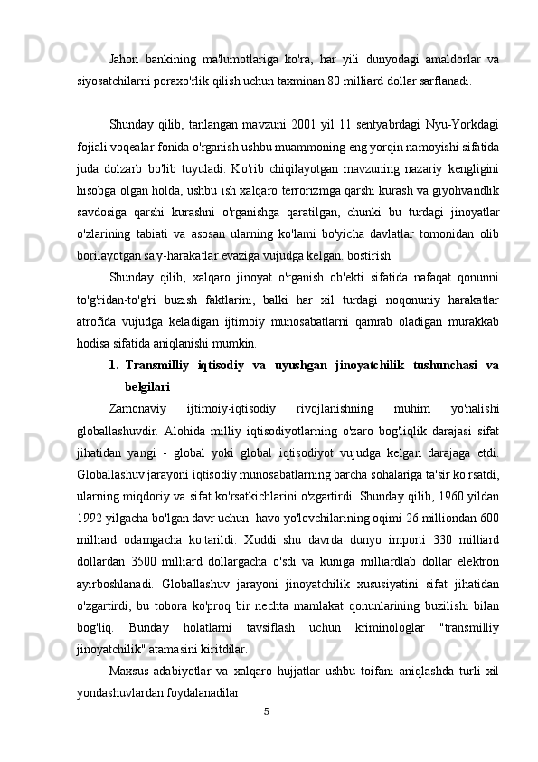 Jahon   bankining   ma'lumotlariga   ko'ra,   har   yili   dunyodagi   amaldorlar   va
siyosatchilarni poraxo'rlik qilish uchun taxminan 80 milliard dollar sarflanadi.
 
Shunday   qilib,   tanlangan   mavzuni   2001   yil   11   sentyabrdagi   Nyu-Yorkdagi
fojiali voqealar fonida o'rganish ushbu muammoning eng yorqin namoyishi sifatida
juda   dolzarb   bo'lib   tuyuladi.   Ko'rib   chiqilayotgan   mavzuning   nazariy   kengligini
hisobga olgan holda, ushbu ish xalqaro terrorizmga qarshi kurash va giyohvandlik
savdosiga   qarshi   kurashni   o'rganishga   qaratilgan,   chunki   bu   turdagi   jinoyatlar
o'zlarining   tabiati   va   asosan   ularning   ko'lami   bo'yicha   davlatlar   tomonidan   olib
borilayotgan sa'y-harakatlar evaziga vujudga kelgan. bostirish.
Shunday   qilib,   xalqaro   jinoyat   o'rganish   ob'ekti   sifatida   nafaqat   qonunni
to'g'ridan-to'g'ri   buzish   faktlarini,   balki   har   xil   turdagi   noqonuniy   harakatlar
atrofida   vujudga   keladigan   ijtimoiy   munosabatlarni   qamrab   oladigan   murakkab
hodisa sifatida aniqlanishi mumkin.
1. Transmilliy   iqtisodiy   va   uyushgan   jinoyatchilik   tushunchasi   va
belgilari
Zamonaviy   ijtimoiy-iqtisodiy   rivojlanishning   muhim   yo'nalishi
globallashuvdir.   Alohida   milliy   iqtisodiyotlarning   o'zaro   bog'liqlik   darajasi   sifat
jihatidan   yangi   -   global   yoki   global   iqtisodiyot   vujudga   kelgan   darajaga   etdi.
Globallashuv jarayoni iqtisodiy munosabatlarning barcha sohalariga ta'sir ko'rsatdi,
ularning miqdoriy va sifat ko'rsatkichlarini o'zgartirdi. Shunday qilib, 1960 yildan
1992 yilgacha bo'lgan davr uchun. havo yo'lovchilarining oqimi 26 milliondan 600
milliard   odamgacha   ko'tarildi.   Xuddi   shu   davrda   dunyo   importi   330   milliard
dollardan   3500   milliard   dollargacha   o'sdi   va   kuniga   milliardlab   dollar   elektron
ayirboshlanadi.   Globallashuv   jarayoni   jinoyatchilik   xususiyatini   sifat   jihatidan
o'zgartirdi,   bu   tobora   ko'proq   bir   nechta   mamlakat   qonunlarining   buzilishi   bilan
bog'liq.   Bunday   holatlarni   tavsiflash   uchun   kriminologlar   "transmilliy
jinoyatchilik" atamasini kiritdilar.
Maxsus   adabiyotlar   va   xalqaro   hujjatlar   ushbu   toifani   aniqlashda   turli   xil
yondashuvlardan foydalanadilar.
                                                                                      5 