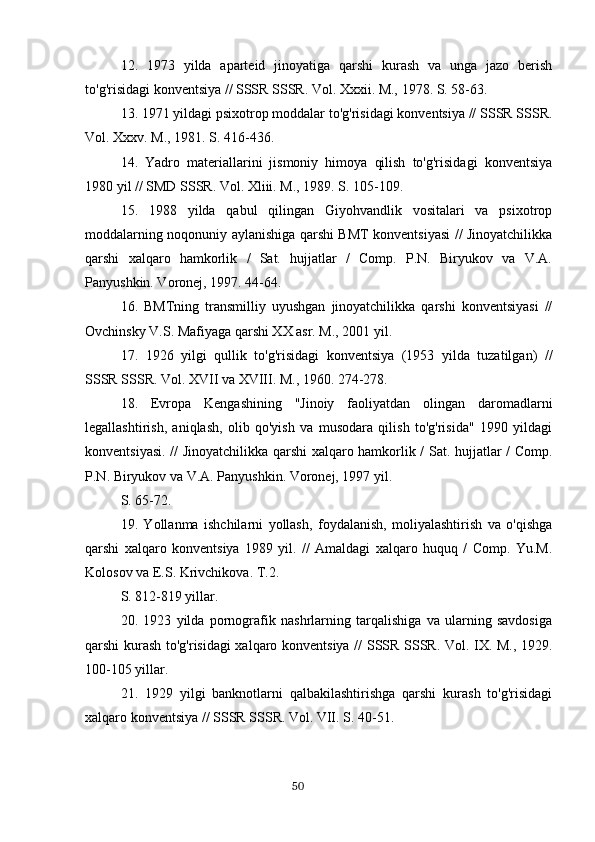 12.   1973   yilda   aparteid   jinoyatiga   qarshi   kurash   va   unga   jazo   berish
to'g'risidagi konventsiya // SSSR SSSR. Vol. Xxxii. M., 1978. S. 58-63.
13. 1971 yildagi psixotrop moddalar to'g'risidagi konventsiya // SSSR SSSR.
Vol. Xxxv. M., 1981. S. 416-436.
14.   Yadro   materiallarini   jismoniy   himoya   qilish   to'g'risidagi   konventsiya
1980 yil // SMD SSSR. Vol. Xliii. M., 1989. S. 105-109.
15.   1988   yilda   qabul   qilingan   Giyohvandlik   vositalari   va   psixotrop
moddalarning noqonuniy aylanishiga qarshi BMT konventsiyasi // Jinoyatchilikka
qarshi   xalqaro   hamkorlik   /   Sat.   hujjatlar   /   Comp.   P.N.   Biryukov   va   V.A.
Panyushkin. Voronej, 1997. 44-64.
16.   BMTning   transmilliy   uyushgan   jinoyatchilikka   qarshi   konventsiyasi   //
Ovchinsky V.S. Mafiyaga qarshi XX asr. M., 2001 yil.
17.   1926   yilgi   qullik   to'g'risidagi   konventsiya   (1953   yilda   tuzatilgan)   //
SSSR SSSR. Vol. XVII va XVIII. M., 1960. 274-278.
18.   Evropa   Kengashining   "Jinoiy   faoliyatdan   olingan   daromadlarni
legallashtirish,   aniqlash,   olib   qo'yish   va   musodara   qilish   to'g'risida"   1990   yildagi
konventsiyasi. // Jinoyatchilikka qarshi xalqaro hamkorlik / Sat. hujjatlar / Comp.
P.N. Biryukov va V.A. Panyushkin. Voronej, 1997 yil.
S. 65-72.
19.   Yollanma   ishchilarni   yollash,   foydalanish,   moliyalashtirish   va   o'qishga
qarshi   xalqaro   konventsiya   1989   yil.   //   Amaldagi   xalqaro   huquq   /   Comp.   Yu.M.
Kolosov va E.S. Krivchikova. T.2.
S. 812-819 yillar.
20.   1923   yilda   pornografik   nashrlarning   tarqalishiga   va   ularning   savdosiga
qarshi kurash to'g'risidagi xalqaro konventsiya // SSSR SSSR. Vol. IX. M., 1929.
100-105 yillar.
21.   1929   yilgi   banknotlarni   qalbakilashtirishga   qarshi   kurash   to'g'risidagi
xalqaro konventsiya // SSSR SSSR. Vol. VII. S. 40-51.
                                                                                      50 