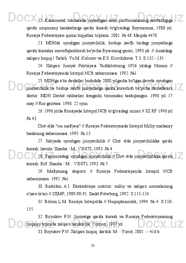 22.   Kontinental   tokchasida   joylashgan   sobit   platformalarning   xavfsizligiga
qarshi   noqonuniy   harakatlarga   qarshi   kurash   to'g'risidagi   Bayonnoma,   1988   yil.
Rossiya Federatsiyasi qonun hujjatlari to'plami. 2001. № 48. Maqola 4470.
23.   MDHda   uyushgan   jinoyatchilik,   boshqa   xavfli   turdagi   jinoyatlarga
qarshi kurashni muvofiqlashtirish bo'yicha Byuroning qarori, 1993 yil. // Amaldagi
xalqaro huquq / Tarkib. Yu.M. Kolosov va E.S. Krivchikova. T.3. S.132 - 135.
24.   Xalqaro   Jinoyat   Politsiyasi   Tashkilotining   1956   yildagi   Nizomi   //
Rossiya Federatsiyasida Interpol NCB xabarnomasi. 1992. №1.
25. MDHga a'zo davlatlar hududida 2000 yilgacha bo'lgan davrda uyushgan
jinoyatchilik   va   boshqa   xavfli   jinoyatlarga   qarshi   kurashish   bo'yicha   davlatlararo
dastur.   MDH   Davlat   rahbarlari   kengashi   tomonidan   tasdiqlangan.   1996   yil   17
may // Rus gazetasi. 1996. 22-iyun.
26. 1996 yilda Rossiyada Interpol NCB to'g'risidagi nizom // SZ RF 1996 yil
№ 43.
Chet elda "rus mafiyasi" // Rossiya Federatsiyasida Interpol Milliy markaziy
bankining xabarnomasi. 1995. № 13.
27.   Italiyada   uyushgan   jinoyatchilik   //   Chet   elda   jinoyatchilikka   qarshi
kurash: havola. Shanba - M.: VINITI, 1993. № 4.
28. Yaponiyadagi uyushgan jinoyatchilik // Chet elda jinoyatchilikka qarshi
kurash: Ref. Shanba - M .: VINITI, 1993. № 7.
29.   Mafiyaning   eksporti   //   Rossiya   Federatsiyasida   Interpol   NCB
xabarnomasi. 1992. №1.
30.   Bastirkin   A.I.   Ekstraditsiya   instituti:   milliy   va   xalqaro   normalarning
o'zaro ta'siri // CEMP, 1989-90-91. Sankt-Peterburg, 1992. S.115-124
31.  Belson   L.M.   Rossiya   Interpolda   //   Huquqshunoslik,   1994.  №   4.   S.110-
115
32.   Biryukov   P.N.   Jinoyatga   qarshi   kurash   va   Rossiya   Federatsiyasining
huquqiy tizimida xalqaro hamkorlik. Voronej, 1997 yil.
33. Biryukov P.N. Xalqaro huquq: darslik. M .: Yurist, 2001 .-- 416 b.
                                                                                      51