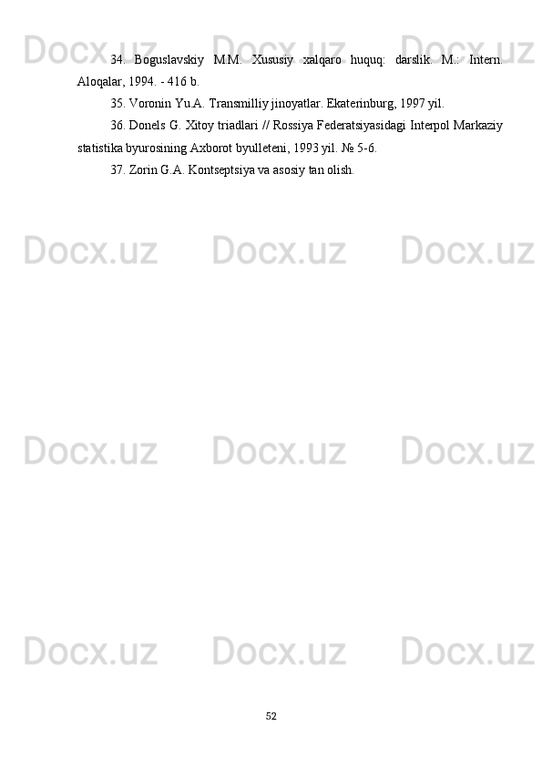 34.   Boguslavskiy   M.M.   Xususiy   xalqaro   huquq:   darslik.   M.:   Intern.
Aloqalar, 1994. - 416 b.
35. Voronin Yu.A. Transmilliy jinoyatlar. Ekaterinburg, 1997 yil.
36. Donels G. Xitoy triadlari // Rossiya Federatsiyasidagi Interpol Markaziy
statistika byurosining Axborot byulleteni, 1993 yil. № 5-6.
37. Zorin G.A. Kontseptsiya va asosiy tan olish.
                                                                                      52 