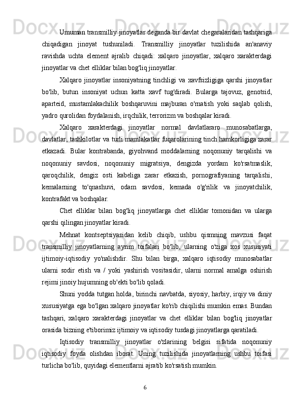 Umuman transmilliy jinoyatlar deganda bir davlat chegaralaridan tashqariga
chiqadigan   jinoyat   tushuniladi.   Transmilliy   jinoyatlar   tuzilishida   an'anaviy
ravishda   uchta   element   ajralib   chiqadi:   xalqaro   jinoyatlar,   xalqaro   xarakterdagi
jinoyatlar va chet elliklar bilan bog'liq jinoyatlar.
Xalqaro   jinoyatlar   insoniyatning   tinchligi   va   xavfsizligiga   qarshi   jinoyatlar
bo'lib,   butun   insoniyat   uchun   katta   xavf   tug'diradi.   Bularga   tajovuz,   genotsid,
aparteid,   mustamlakachilik   boshqaruvini   majburan   o'rnatish   yoki   saqlab   qolish,
yadro qurolidan foydalanish, irqchilik, terrorizm va boshqalar kiradi.
Xalqaro   xarakterdagi   jinoyatlar   normal   davlatlararo   munosabatlarga,
davlatlar, tashkilotlar va turli mamlakatlar fuqarolarining tinch hamkorligiga zarar
etkazadi.   Bular   kontrabanda,   giyohvand   moddalarning   noqonuniy   tarqalishi   va
noqonuniy   savdosi,   noqonuniy   migratsiya,   dengizda   yordam   ko'rsatmaslik,
qaroqchilik,   dengiz   osti   kabeliga   zarar   etkazish,   pornografiyaning   tarqalishi,
kemalarning   to'qnashuvi,   odam   savdosi,   kemada   o'g'rilik   va   jinoyatchilik,
kontrafakt va boshqalar.
Chet   elliklar   bilan   bog'liq   jinoyatlarga   chet   elliklar   tomonidan   va   ularga
qarshi qilingan jinoyatlar kiradi.
Mehnat   kontseptsiyasidan   kelib   chiqib,   ushbu   qismning   mavzusi   faqat
transmilliy   jinoyatlarning   ayrim   toifalari   bo'lib,   ularning   o'ziga   xos   xususiyati
ijtimoiy-iqtisodiy   yo'nalishdir.   Shu   bilan   birga,   xalqaro   iqtisodiy   munosabatlar
ularni   sodir   etish   va   /   yoki   yashirish   vositasidir,   ularni   normal   amalga   oshirish
rejimi jinoiy hujumning ob'ekti bo'lib qoladi.
Shuni yodda tutgan holda, birinchi navbatda, siyosiy, harbiy, irqiy va diniy
xususiyatga ega bo'lgan xalqaro jinoyatlar ko'rib chiqilishi mumkin emas. Bundan
tashqari,   xalqaro   xarakterdagi   jinoyatlar   va   chet   elliklar   bilan   bog'liq   jinoyatlar
orasida bizning e'tiborimiz ijtimoiy va iqtisodiy tusdagi jinoyatlarga qaratiladi.
Iqtisodiy   transmilliy   jinoyatlar   o'zlarining   belgisi   sifatida   noqonuniy
iqtisodiy   foyda   olishdan   iborat.   Uning   tuzilishida   jinoyatlarning   ushbu   toifasi
turlicha bo'lib, quyidagi elementlarni ajratib ko'rsatish mumkin.
                                                                                      6