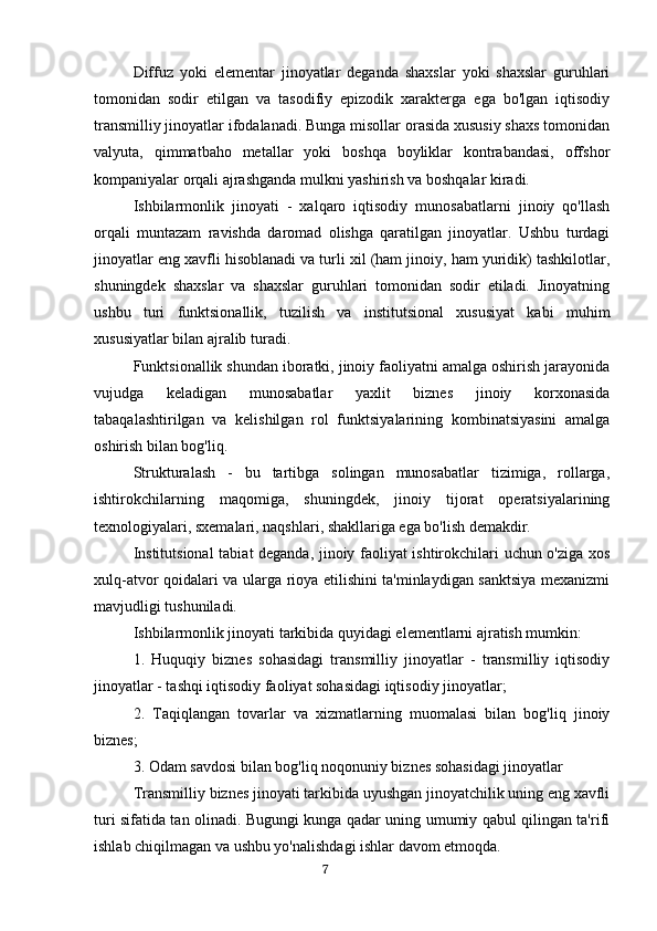 Diffuz   yoki   elementar   jinoyatlar   deganda   shaxslar   yoki   shaxslar   guruhlari
tomonidan   sodir   etilgan   va   tasodifiy   epizodik   xarakterga   ega   bo'lgan   iqtisodiy
transmilliy jinoyatlar ifodalanadi. Bunga misollar orasida xususiy shaxs tomonidan
valyuta,   qimmatbaho   metallar   yoki   boshqa   boyliklar   kontrabandasi,   offshor
kompaniyalar orqali ajrashganda mulkni yashirish va boshqalar kiradi.
Ishbilarmonlik   jinoyati   -   xalqaro   iqtisodiy   munosabatlarni   jinoiy   qo'llash
orqali   muntazam   ravishda   daromad   olishga   qaratilgan   jinoyatlar.   Ushbu   turdagi
jinoyatlar eng xavfli hisoblanadi va turli xil (ham jinoiy, ham yuridik) tashkilotlar,
shuningdek   shaxslar   va   shaxslar   guruhlari   tomonidan   sodir   etiladi.   Jinoyatning
ushbu   turi   funktsionallik,   tuzilish   va   institutsional   xususiyat   kabi   muhim
xususiyatlar bilan ajralib turadi.
Funktsionallik shundan iboratki, jinoiy faoliyatni amalga oshirish jarayonida
vujudga   keladigan   munosabatlar   yaxlit   biznes   jinoiy   korxonasida
tabaqalashtirilgan   va   kelishilgan   rol   funktsiyalarining   kombinatsiyasini   amalga
oshirish bilan bog'liq.
Strukturalash   -   bu   tartibga   solingan   munosabatlar   tizimiga,   rollarga,
ishtirokchilarning   maqomiga,   shuningdek,   jinoiy   tijorat   operatsiyalarining
texnologiyalari, sxemalari, naqshlari, shakllariga ega bo'lish demakdir.
Institutsional  tabiat deganda, jinoiy faoliyat ishtirokchilari uchun o'ziga xos
xulq-atvor qoidalari va ularga rioya etilishini ta'minlaydigan sanktsiya mexanizmi
mavjudligi tushuniladi.
Ishbilarmonlik jinoyati tarkibida quyidagi elementlarni ajratish mumkin:
1.   Huquqiy   biznes   sohasidagi   transmilliy   jinoyatlar   -   transmilliy   iqtisodiy
jinoyatlar - tashqi iqtisodiy faoliyat sohasidagi iqtisodiy jinoyatlar;
2.   Taqiqlangan   tovarlar   va   xizmatlarning   muomalasi   bilan   bog'liq   jinoiy
biznes;
3. Odam savdosi bilan bog'liq noqonuniy biznes sohasidagi jinoyatlar
Transmilliy biznes jinoyati tarkibida uyushgan jinoyatchilik uning eng xavfli
turi sifatida tan olinadi. Bugungi kunga qadar uning umumiy qabul qilingan ta'rifi
ishlab chiqilmagan va ushbu yo'nalishdagi ishlar davom etmoqda.
                                                                                      7 