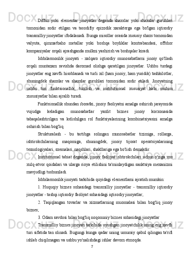 Diffuz   yoki   elementar   jinoyatlar   deganda   shaxslar   yoki   shaxslar   guruhlari
tomonidan   sodir   etilgan   va   tasodifiy   epizodik   xarakterga   ega   bo'lgan   iqtisodiy
transmilliy jinoyatlar ifodalanadi. Bunga misollar orasida xususiy shaxs tomonidan
valyuta,   qimmatbaho   metallar   yoki   boshqa   boyliklar   kontrabandasi,   offshor
kompaniyalar orqali ajrashganda mulkni yashirish va boshqalar kiradi.
Ishbilarmonlik   jinoyati   -   xalqaro   iqtisodiy   munosabatlarni   jinoiy   qo'llash
orqali   muntazam   ravishda   daromad   olishga   qaratilgan   jinoyatlar.   Ushbu   turdagi
jinoyatlar eng xavfli hisoblanadi va turli xil (ham jinoiy, ham yuridik) tashkilotlar,
shuningdek   shaxslar   va   shaxslar   guruhlari   tomonidan   sodir   etiladi.   Jinoyatning
ushbu   turi   funktsionallik,   tuzilish   va   institutsional   xususiyat   kabi   muhim
xususiyatlar bilan ajralib turadi.
Funktsionallik shundan iboratki, jinoiy faoliyatni amalga oshirish jarayonida
vujudga   keladigan   munosabatlar   yaxlit   biznes   jinoiy   korxonasida
tabaqalashtirilgan   va   kelishilgan   rol   funktsiyalarining   kombinatsiyasini   amalga
oshirish bilan bog'liq.
Strukturalash   -   bu   tartibga   solingan   munosabatlar   tizimiga,   rollarga,
ishtirokchilarning   maqomiga,   shuningdek,   jinoiy   tijorat   operatsiyalarining
texnologiyalari, sxemalari, naqshlari, shakllariga ega bo'lish demakdir.
Institutsional  tabiat deganda, jinoiy faoliyat ishtirokchilari uchun o'ziga xos
xulq-atvor qoidalari va ularga rioya etilishini ta'minlaydigan sanktsiya mexanizmi
mavjudligi tushuniladi.
Ishbilarmonlik jinoyati tarkibida quyidagi elementlarni ajratish mumkin:
1.   Huquqiy   biznes   sohasidagi   transmilliy   jinoyatlar   -   transmilliy   iqtisodiy
jinoyatlar - tashqi iqtisodiy faoliyat sohasidagi iqtisodiy jinoyatlar;
2.   Taqiqlangan   tovarlar   va   xizmatlarning   muomalasi   bilan   bog'liq   jinoiy
biznes;
3. Odam savdosi bilan bog'liq noqonuniy biznes sohasidagi jinoyatlar
Transmilliy biznes jinoyati tarkibida uyushgan jinoyatchilik uning eng xavfli
turi sifatida tan olinadi. Bugungi kunga qadar uning umumiy qabul qilingan ta'rifi
ishlab chiqilmagan va ushbu yo'nalishdagi ishlar davom etmoqda.
                                                                                      7