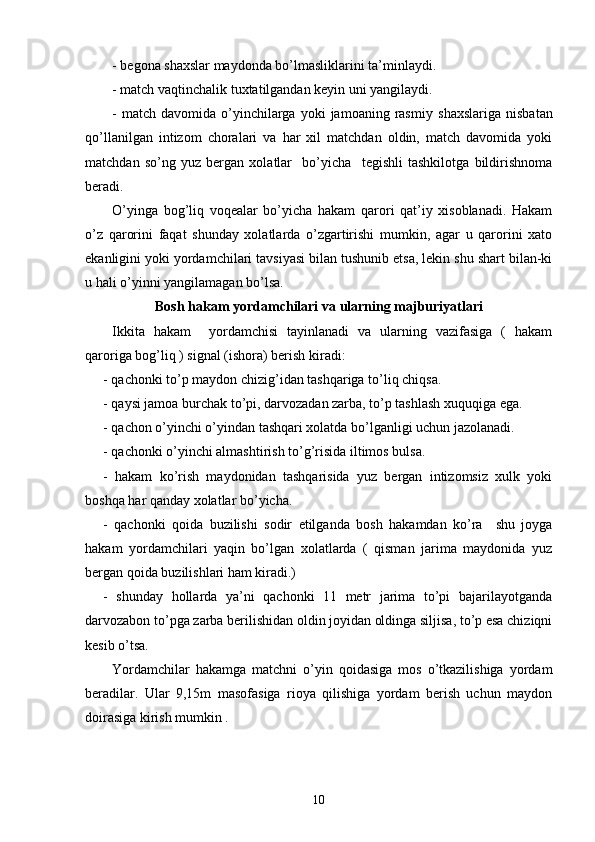- b egona shaxslar maydonda bo’lmasliklarini ta’minlaydi.
- m atch vaqtinchalik tuxtatilgandan keyin uni yangilaydi.
-  m atch  davomida  o’yinchilarga   yoki   jamoaning  rasmiy   shaxslariga   nisbatan
qo’llanilgan   intizom   choralari   va   har   xil   matchdan   oldin,   match   davomida   yoki
matchdan   so’ng   yuz   bergan   xolatlar     bo’yicha     tegishli   tashkilotga   bildirishnoma
beradi.  
O’yinga   bog’liq   voqealar   bo’yicha   hakam   qarori   qat’iy   xisoblanadi.   Hakam
o’z   qarorini   faqat   shunday   xolatlarda   o’zgartirishi   mumkin,   agar   u   qarorini   xato
ekanligini yoki yordamchilari tavsiyasi bilan tushunib etsa, lekin shu shart bilan-ki
u hali o’yinni yangilamagan bo’lsa.
Bosh h akam yordamchilari  va ularning majburiyatlari
Ikkita   hakam     yordamchisi   tayinlanadi   va   ularning   vazifasiga   (   hakam
qaroriga bog’liq ) signal (ishora) berish kiradi:
- qachonki to’p maydon chizig’idan tashqariga to’liq chiqsa.
- qaysi jamoa burchak to’pi, darvozadan zarba, to’p tashlash xuquqiga ega.
- qachon o’yinchi o’yindan tashqari xolatda bo’lganligi uchun jazolanadi.
- qachonki o’yinchi almashtirish to’g’risida iltimos bulsa.
-   hakam   ko’rish   maydonidan   tashqarisida   yuz   bergan   intizomsiz   xulk   yoki
boshqa har qanday xolatlar bo’yicha.
-   qachonki   qoida   buzilishi   sodir   etilganda   bosh   hakamdan   ko’ra     shu   joyga
hakam   yordamchilari   yaqin   bo’lgan   xolatlarda   (   qisman   jarima   maydonida   yuz
bergan qoida buzilishlari ham kiradi.)
-   shunday   hollarda   ya’ni   qachonki   11   metr   jarima   to’pi   bajarilayotganda
darvozabon to’pga zarba berilishidan oldin joyidan oldinga siljisa, to’p esa chiziqni
kesib o’tsa. 
Yordamchilar   hakamga   matchni   o’yin   qoidasiga   mos   o’tkazilishiga   yordam
beradilar.   Ular   9,15m   masofasiga   rioya   qilishiga   yordam   berish   uchun   maydon
doirasiga kirish mumkin .
10 