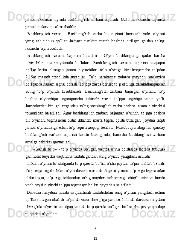 jamoa,   ikkinchi   taymda   boshlang’ich   zarbani   bajaradi.   Matchni   ikkinchi   taymida
jamoalar darvoza almashadilar.
Boshlang’ich   zarba   -   Boshlang’ich   zarba   bu   o’yinni   boshlash   yoki   o’yinni
yangilash   uchun   qo’llani-ladigan   usuldir:   match   boshida;   urilgan   goldan   so’ng;
ikkinchi taym boshida.
Boshlang’ich   zarbani   bajarish   holatlari   -   O’yin   boshlangunga   qadar   barcha
o’yinchilar   o’z   maydonida   bo’lalari.   Bosh-lang’ich   zarbani   bajarish   xuquqini
qo’lga   kirita   olmagan   jamoa   o’yinchilari   to’p   o’yinga   kiritilmaguncha   to’pdan
9,15m   masofa   uzoqlikda   turadilar.   To’p   harakatsiz   xolatda   maydon   markazida
bo’lganda hakam signal beradi. To’pga zarba berilib to’p oldinga xarakatlangandan
so’ng   to’p   o’yinda   hisoblanadi.   Boshlang’ich   zarbani   bajargan   o’yinchi   to’p
boshqa   o’yinchiga   tegmaguncha   ikkinchi   marta   to’pga   tegishga   xaqqi   yo’k.
Jamoalardan biri  gol urgandan so’ng boshlang’ich zarba boshqa jamoa o’yinchisi
tomonidan bajariladi. Agar   boshlang’ich  zarbani  bajargan  o’yinchi   to’pga  boshqa
bir   o’yinchi   tegmasidan   oldin   ikkinchi   marta   tegsa,   qoida   buzilgan     joydan   raqib
jamoa o’yinchisiga erkin to’p tepish xuquqi beriladi. Musoboqalardagi har qanday
boshlang’ich   zarbani   bajarish   tartibi   buzilganda,   hamisha   boshlang’ich   zarbani
amalga oshirish qaytariladi.
«Bahsli   to’p»   -   to’p   o’yinda   bo’lgan   vaqtda   o’yin   qoidasida   ko’zda   tutilma-
gan holat buyicha vaqtincha tuxtatilgandan sung o’yinni yangilash usulidir.
 Hakam o’yinni to’xtatganda to’p qaerda bo’lsa o’sha joydan to’pni tashlab beradi.
To’p erga tegishi bilan o’yin davom etiriladi. Agar o’yinchi to’p erga tegmasidan
oldin tegsa, to’p erga tekkandan so’ng maydon tashqarisiga chiqib ketsa va bunda
xech qaysi o’yinchi to’pga tegmagan bo’lsa qaytadan bajariladi.
  Darvoza  maydoni  ichida  vaqtinchalik  tuxtatishdan  sung  o’yinni   yangilash  uchun
qo’llaniladigan «bahsli to’p» darvoza chizig’iga parallel holatda darvoza maydoni
chizig’ida o’yin to’xtatilgan vaqtda to’p qaerda bo’lgan bo’lsa shu joy yaqinidagi
nuqtadan o’ynaladi.
\
12 