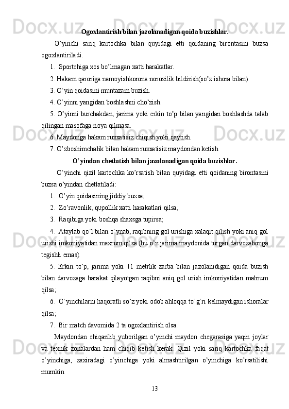 Ogoxlantirish bilan jazolanadigan qoida buzishlar.
O’yinchi   sariq   kartochka   bilan   quyidagi   etti   qoidaning   birontasini   buzsa
ogoxlantiriladi.
1. Sportchiga xos bo’lmagan xatti harakatlar.
2.  Hakam qaroriga namoyishkorona norozilik bildirish(so’z   ishora  bilan )
3. O’yin qoidasini muntazam buzish.
4. O’yinni yangidan boshlashni cho’zish.
5. O’yinni burchakdan, jarima yoki erkin to’p bilan yangidan boshlashda talab
qilingan masofaga rioya qilmasa.
6.  Maydonga hakam ruxsatisiz chiqish yoki qaytish.
7.  O’zboshimchalik bilan hakam ruxsatisiz maydondan ketish.
O’yindan chetlatish bilan jazolanadigan qoida buzishlar.
  O’yinchi  qizil   kartochka ko’rsatish  bilan   quyidagi  etti   qoidaning birontasini
buzsa   o’yindan chetlatiladi :
1. O’yin qoidasining jiddiy buz sa;
2. Zo’ravonlik, qupollik xatti harakatlari  qilsa;
3. Raqib i ga yoki boshqa shaxsga tupir sa;
4. Ataylab qo’l bilan o’ynab, raqibning gol urishiga xalaqit qilish yoki aniq gol
urishi imkoniyatidan maxrum qil sa  (bu o’z jarima maydonida turgan darvozabonga
tegishli emas) .
5.   Erkin   to’p,   jarima   yoki   11   metrlik   zarba   bilan   jazolanidigan   qoida   buzish
bilan darvozaga  harakat   qilayotgan  raqibni  aniq  gol  urish  imkoniyatidan  mahrum
qilsa; 
6. O’yinchilarni haqoratli so’z yoki odob ahloqqa to’g’ri kelmaydigan ishoralar
qilsa;
7. Bir match davomida 2   ta ogoxlantirish olsa .
Maydondan   chiqarilib   yuborilgan   o’yinchi   maydon   chegarasiga   yaqin   joylar
va   texnik   zonalardan   ham   chiqib   ketish   kerak.   Qizil   yoki   sariq   kartochka   faqat
o’yinchiga,   zaxiradagi   o’yinchiga   yoki   almashtirilgan   o’yinchiga   ko’rsatilishi
mumkin. 
13