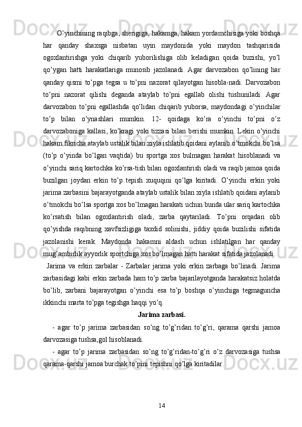 O’yinchining raqibga, sherigiga, hakamga, hakam yordamchisiga yoki boshqa
har   qanday   shaxsga   nisbatan   uyin   maydonida   yoki   maydon   tashqarisida
ogoxlantirishga   yoki   chiqarib   yuborilishiga   olib   keladigan   qoida   buzishi,   yo’l
qo’ygan   hatti   harakatlariga   munosib   jazolanadi.   Agar   darvozabon   qo’lining   har
qanday   qismi   to’pga   tegsa   u   to’pni   nazorat   qilayotgan   hisobla-nadi.   Darvozabon
to’pni   nazorat   qilishi   deganda   ataylab   to’pni   egallab   olishi   tushuniladi.   Agar
darvozabon   to’pni   egallashda   qo’lidan   chiqarib   yuborsa,   maydondagi   o’yinchilar
to’p   bilan   o’ynashlari   mumkin.   12-   qoidaga   ko’ra   o’yinchi   to’pni   o’z
darvozaboniga kallasi, ko’kragi yoki tizzasi bilan berishi mumkin. Lekin o’yinchi
hakam fikricha ataylab ustalik bilan xiyla ishlatib qoidani aylanib o’tmokchi bo’lsa
(to’p   o’yinda   bo’lgan   vaqtida)   bu   sportga   xos   bulmagan   harakat   hisoblanadi   va
o’yinchi sariq kartochka ko’rsa-tish bilan ogoxlantirish oladi va raqib jamoa qoida
buzilgan   joydan   erkin   to’p   tepish   xuquqini   qo’lga   kiritadi.   O’yinchi   erkin   yoki
jarima zarbasini bajarayotganda ataylab ustalik bilan xiyla ishlatib qoidani aylanib
o’tmokchi bo’lsa sportga xos bo’lmagan harakati uchun bunda ular sariq kartochka
ko’rsatish   bilan   ogoxlantirish   oladi,   zarba   qaytariladi.   To’pni   orqadan   olib
qo’yishda   raqibning   xavfsizligiga   taxdid   solinishi,   jiddiy   qoida   buzilishi   sifatida
jazolanishi   kerak.   Maydonda   hakamni   aldash   uchun   ishlatilgan   har   qanday
mug’ambirlik ayyorlik sportchiga xos bo’lmagan hatti harakat sifatida jazolanadi.
Jarima   va   erkin   zarbalar   -   Zarbalar   jarima   yoki   erkin   zarbaga   bo’linadi.   Jarima
zarbasidagi kabi erkin zarbada ham to’p zarba bajarilayotganda harakatsiz holatda
bo’lib,   zarbani   bajarayotgan   o’yinchi   esa   to’p   boshqa   o’yinchiga   tegmaguncha
ikkinchi marta to’pga tegishga haqqi yo’q.
Jarima zarbasi.
-   agar   to’p   jarima   zarbasidan   so’ng   to’g’ridan   to’g’ri,   qarama   qarshi   jamoa
darvozasiga tushsa,gol hisoblanadi.
-   agar   to’p   jarima   zarbasidan   so’ng   to’g’ridan-to’g’ri   o’z   darvozasiga   tushsa
qarama-qarshi jamoa burchak to’pini tepishni qo’lga kiritadilar. 
14 