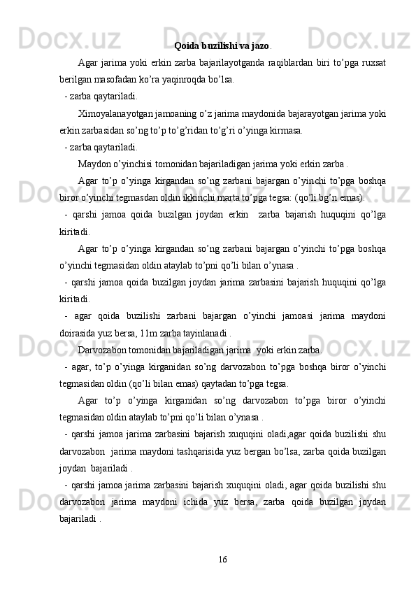 Qoida buzilishi va jazo .
Agar   jarima   yoki   erkin   zarba   bajarilayotganda   raqiblardan   biri   to’pga   ruxsat
berilgan masofadan ko’ra yaqinroqda bo’lsa. 
- zarba qaytariladi. 
Ximoyalanayotgan jamoaning o’z jarima maydonida bajarayotgan jarima yoki
erkin zarbasidan so’ng to’p to’g’ridan to’g’ri o’yinga kirmasa.
- z arba qaytariladi. 
Maydon o’yinchisi tomonidan bajariladigan jarima yoki erkin zarba .
Agar   to’p   o’yinga   kirgandan   so’ng   zarbani   bajargan   o’yin chi   to’pga   boshqa
biror o’yinchi tegmasdan oldin ikkinchi marta to’pga tegsa:   (qo’li bg’n emas).
-   qarshi   jamoa   qoida   buzilgan   joydan   erkin     zarba   bajarish   huquqini   qo’lga
kiritadi.
Agar   to’p   o’yinga   kirgandan   so’ng   zarbani   bajargan   o’yinchi   to’pga   boshqa
o’yinchi tegmasidan oldin ataylab to’pni qo’li bilan o’ynasa .
-   qarshi   jamoa   qoida   buzilgan   joydan   jarima   zarbasini   bajarish   huquqini   qo’lga
kiritadi.
-   agar   qoida   buzilishi   zarbani   bajargan   o’yinchi   jamoasi   jarima   maydoni
doirasida yuz bersa, 11m zarba tayinlanadi .
Darvozabon tomonidan bajariladigan jarima  yoki erkin zarba. 
-   agar,   to’p   o’yinga   kirganidan   so’ng   darvozabon   to’pga   boshqa   biror   o’yinchi
tegmasidan oldin (qo’li bilan emas) qaytadan to’pga tegsa. 
Agar   to’p   o’yinga   kirganidan   so’ng   darvozabon   to’pga   biror   o’yinchi
tegmasidan oldin ataylab to’pni qo’li bilan o’ynasa .
-   qarshi   jamoa   jarima   zarbasini   bajarish   xuquqini   oladi,agar   qoida   buzilishi   shu
darvozabon   jarima maydoni tashqarisida yuz bergan bo’lsa, zarba qoida buzilgan
joydan  bajariladi .
- qarshi jamoa jarima zarbasini  bajarish xuquqini oladi, agar qoida buzilishi shu
darvozabon   jarima   maydoni   ichida   yuz   bersa,   zarba   qoida   buzilgan   joydan
bajariladi . 
16 