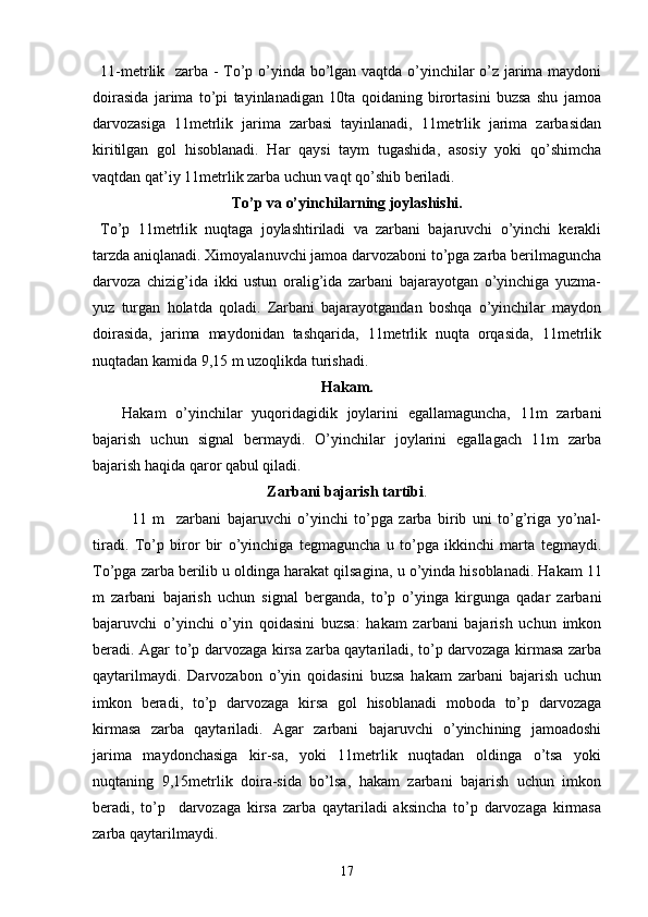11-metrlik   zarba - To’p o’yinda bo’lgan vaqtda o’yinchilar o’z jarima maydoni
doirasida   jarima   to’pi   tayinlanadigan   10ta   qoidaning   birortasini   buzsa   shu   jamoa
darvozasiga   11metrlik   jarima   zarbasi   tayinlanadi,   11metrlik   jarima   zarbasidan
kiritilgan   gol   hisoblanadi.   Har   qaysi   taym   tugashida,   asosiy   yoki   qo’shimcha
vaqtdan qat’iy 11metrlik zarba uchun vaqt qo’shib beriladi. 
To’p va o’yinchilarning joylashishi.
To’p   11metrlik   nuqtaga   joylashtiriladi   va   zarbani   bajaruvchi   o’yinchi   kerakli
tarzda aniqlanadi. Ximoyalanuvchi jamoa darvozaboni to’pga zarba berilmaguncha
darvoza   chizig’ida   ikki   ustun   oralig’ida   zarbani   bajarayotgan   o’yinchiga   yuzma-
yuz   turgan   holatda   qoladi.   Zarbani   bajarayotgandan   boshqa   o’yinchilar   maydon
doirasida,   jarima   maydonidan   tashqarida,   11metrlik   nuqta   orqasida,   11metrlik
nuqtadan kamida 9,15 m uzoqlikda turishadi. 
Hakam.
Hakam   o’yinchilar   yuqoridagidik   joylarini   egallamaguncha,   11m   zarbani
bajarish   uchun   signal   bermaydi.   O’yinchilar   joylarini   egallagach   11m   zarba
bajarish haqida qaror qabul qiladi. 
Zarbani bajarish tartibi .
11   m     zarbani   bajaruvchi   o’yinchi   to’pga   zarba   birib   uni   to’g’riga   yo’nal-
tiradi.   To’p   biror   bir   o’yinchiga   tegmaguncha   u   to’pga   ikkinchi   marta   tegmaydi.
To’pga zarba berilib u oldinga harakat qilsa gina ,  u  o’yinda   hisoblanadi.  Hakam 11
m   zarbani   bajarish   uchun   signal   berganda,   to’p   o’yinga   kirgunga   qadar   zarbani
bajaruvchi   o’yinchi   o’yin   qoidasini   buzsa:   hakam   zarbani   bajarish   uchun   imkon
beradi. Agar to’p darvozaga kirsa zarba qaytariladi, to’p darvozaga kirmasa zarba
qaytarilmaydi.   Darvozabon   o’yin   qoidasini   buzsa   hakam   zarbani   bajarish   uchun
imkon   beradi,   to’p   darvozaga   kirsa   gol   hisoblanadi   moboda   to’p   darvozaga
kirmasa   zarba   qaytariladi.   Agar   zarbani   bajaruvchi   o’yinchining   jamoadoshi
jarima   maydonchasiga   kir-sa,   yoki   11metrlik   nuqtadan   oldinga   o’tsa   yoki
nuqtaning   9,15metrlik   doira-sida   bo’lsa,   hakam   zarbani   bajarish   uchun   imkon
beradi,   to’p     darvozaga   kirsa   zarba   qaytariladi   aksincha   to’p   darvozaga   kirmasa
zarba qaytarilmaydi.
17 