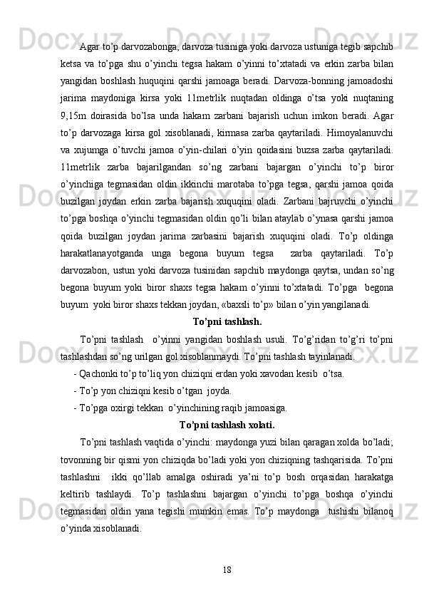 Agar to’p darvozabonga, darvoza tusiniga yoki darvoza ustuniga tegib sapchib
ketsa   va   to’pga   shu   o’yinchi   tegsa   hakam   o’yinni   to’xtatadi   va   erkin   zarba   bilan
yangidan  boshlash  huquqini  qarshi  jamoaga  beradi. Darvoza-bonning jamoadoshi
jarima   maydoniga   kirsa   yoki   11metrlik   nuqtadan   oldinga   o’tsa   yoki   nuqtaning
9,15m   doirasida   bo’lsa   unda   hakam   zarbani   bajarish   uchun   imkon   beradi.   Agar
to’p   darvozaga   kirsa   gol   xisoblanadi,   kirmasa   zarba   qaytariladi.   Himoyalanuvchi
va   xujumga   o’tuvchi   jamoa   o’yin-chilari   o’yin   qoidasini   buzsa   zarba   qaytariladi.
11metrlik   zarba   bajarilgandan   so’ng   zarbani   bajargan   o’yinchi   to’p   biror
o’yinchiga   tegmasidan   oldin   ikkinchi   marotaba   to’pga   tegsa,   qarshi   jamoa   qoida
buzilgan   joydan   erkin   zarba   bajarish   xuquqini   oladi.   Zarbani   bajruvchi   o’yinchi
to’pga boshqa o’yinchi tegmasidan oldin qo’li bilan ataylab o’ynasa qarshi jamoa
qoida   buzilgan   joydan   jarima   zarbasini   bajarish   xuquqini   oladi.   To’p   oldinga
harakatlanayotganda   unga   begona   buyum   tegsa     zarba   qaytariladi.   To’p
darvozabon, ustun yoki darvoza tusinidan sapchib maydonga qaytsa, undan so’ng
begona   buyum   yoki   biror   shaxs   tegsa   hakam   o’yinni   to’xtatadi.   To’pga     begona
buyum  yoki biror shaxs tekkan joydan, «baxsli to’p» bilan o’yin yangilanadi.
To’pni tashlash.
To’pni   tashlash     o’yinni   yangidan   boshlash   usuli.   To’g’ridan   to’g’ri   to’pni
tashlashdan so’ng urilgan gol xisoblanmaydi. To’pni tashlash tayinlanadi.
- Qachonki to’p to’liq yon chiziqni erdan yoki xavodan kesib  o’tsa.
- To’p yon chiziqni kesib o’tgan  joyda.
- To’pga oxirgi tekkan  o’yinchining raqib jamoasiga.  
To’pni tashlash xolati.
To’pni tashlash vaqtida o’yinchi: maydonga yuzi bilan qaragan xolda bo’ladi;
tovonning bir qismi yon chiziqda bo’ladi yoki yon chiziqning tashqarisida. To’pni
tashlashni     ikki   qo’llab   amalga   oshiradi   ya’ni   to’p   bosh   orqasidan   harakatga
keltirib   tashlaydi.   To’p   tashlashni   bajargan   o’yinchi   to’pga   boshqa   o’yinchi
tegmasidan   oldin   yana   tegishi   mumkin   emas.   To’p   maydonga     tushishi   bilanoq
o’yinda xisoblanadi. 
18