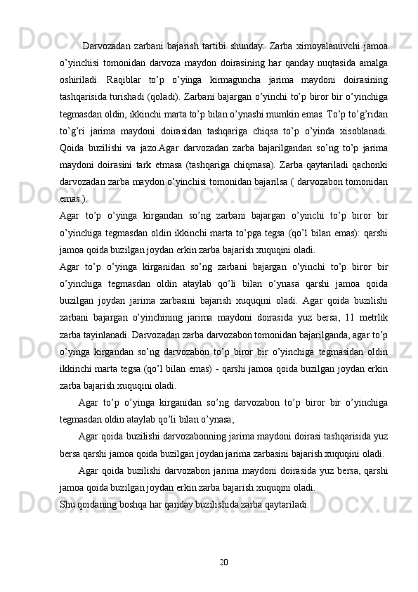   Darvozadan   zarbani   bajarish   tartibi   shunday:   Zarba   ximoyalanuvchi   jamoa
o’yinchisi   tomonidan   darvoza   maydon   doirasining   har   qanday   nuqtasida   amalga
oshiriladi.   Raqiblar   to’p   o’yinga   kirmaguncha   jarima   maydoni   doirasining
tashqarisida turishadi (qoladi). Zarbani bajargan o’yinchi to’p biror bir o’yinchiga
tegmasdan oldin, ikkinchi marta to’p bilan o’ynashi mumkin emas. To’p to’g’ridan
to’g’ri   jarima   maydoni   doirasidan   tashqariga   chiqsa   to’p   o’yinda   xisoblanadi.
Qoida   buzilishi   va   jazo.Agar   darvozadan   zarba   bajarilgandan   so’ng   to’p   jarima
maydoni   doirasini   tark   etmasa   (tashqariga   chiqmasa).   Zarba   qaytariladi   qachonki
darvozadan zarba maydon o’yinchisi tomonidan bajarilsa ( darvozabon tomonidan
emas ).
Agar   to’p   o’yinga   kirgandan   so’ng   zarbani   bajargan   o’yinchi   to’p   biror   bir
o’yinchiga   tegmasdan  oldin  ikkinchi  marta  to’pga   tegsa  (qo’l  bilan  emas):   qarshi
jamoa qoida buzilgan joydan erkin zarba bajarish xuquqini oladi.
Agar   to’p   o’yinga   kirganidan   so’ng   zarbani   bajargan   o’yinchi   to’p   biror   bir
o’yinchiga   tegmasdan   oldin   ataylab   qo’li   bilan   o’ynasa   qarshi   jamoa   qoida
buzilgan   joydan   jarima   zarbasini   bajarish   xuquqini   oladi.   Agar   qoida   buzilishi
zarbani   bajargan   o’yinchining   jarima   maydoni   doirasida   yuz   bersa,   11   metrlik
zarba tayinlanadi. Darvozadan zarba darvozabon tomonidan bajarilganda, agar to’p
o’yinga   kirgandan   so’ng   darvozabon   to’p   biror   bir   o’yinchiga   tegmasidan   oldin
ikkinchi marta tegsa (qo’l bilan emas) - qarshi jamoa qoida buzilgan joydan erkin
zarba bajarish xuquqini oladi.
Agar   to’p   o’yinga   kirganidan   so’ng   darvozabon   to’p   biror   bir   o’yinchiga
tegmasdan oldin ataylab qo’li bilan o’ynasa; 
Agar qoida buzilishi darvozabonning jarima maydoni doirasi tashqarisida yuz
bersa qarshi jamoa qoida buzilgan joydan jarima zarbasini bajarish xuquqini oladi.
Agar  qoida  buzilishi   darvozabon  jarima maydoni   doirasida   yuz bersa,  qarshi
jamoa qoida buzilgan joydan erkin zarba bajarish xuquqini oladi. 
Shu qoidaning boshqa har qanday buzilishida zarba qaytariladi.
20 