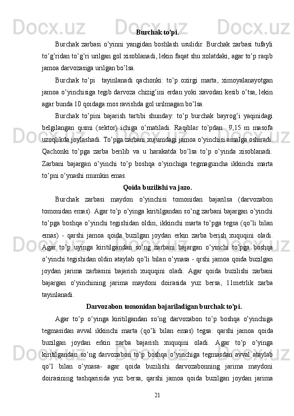 Burchak to’pi.
Burchak   zarbasi   o’yinni   yangidan   boshlash   usulidir.   Burchak   zarbasi   tufayli
to’g’ridan to’g’ri urilgan gol xisoblanadi, lekin faqat shu xolatdaki, agar to’p raqib
jamoa darvozasiga urilgan bo’lsa.
Burchak   to’pi     tayinlanadi   qachonki:   to’p   oxirgi   marta,   ximoyalanayotgan
jamoa o’yinchisiga tegib darvoza chizig’ini erdan yoki xavodan kesib o’tsa, lekin
agar bunda 10 qoidaga mos ravishda gol urilmagan bo’lsa.
Burchak   to’pini   bajarish   tartibi   shunday:   to’p   burchak   bayrog’i   yaqinidagi
belgilangan   qismi   (sektor)   ichiga   o’rnatiladi.   Raqiblar   to’pdan     9,15   m   masofa
uzoqlikda joylashadi. To’pga zarbani xujumdagi jamoa o’yinchisi amalga oshiradi.
Qachonki   to’pga   zarba   berilib   va   u   harakatda   bo’lsa   to’p   o’yinda   xisoblanadi.
Zarbani   bajargan   o’yinchi   to’p   boshqa   o’yinchiga   tegmaguncha   ikkinchi   marta
to’pni o’ynashi mumkin emas.    
Qoida buzilishi va jazo.
Burchak   zarbasi   maydon   o’yinchisi   tomonidan   bajarilsa   (darvozabon
tomonidan emas). Agar to’p o’yinga kiritilgandan so’ng zarbani bajargan o’yinchi
to’pga   boshqa   o’yinchi   tegishidan   oldin,   ikkinchi   marta   to’pga   tegsa   (qo’li   bilan
emas)   -   qarshi   jamoa   qoida   buzilgan   joydan   erkin   zarba   berish   xuquqini   oladi.
Agar   to’p   uyinga   kiritilgandan   so’ng   zarbani   bajargan   o’yinchi   to’pga   boshqa
o’yinchi tegishidan oldin ataylab qo’li bilan o’ynasa - qrshi jamoa qoida buzilgan
joydan   jarima   zarbasini   bajarish   xuquqini   oladi.   Agar   qoida   buzilishi   zarbani
bajargan   o’yinchining   jarima   maydoni   doirasida   yuz   bersa,   11metrlik   zarba
tayinlanadi.
Darvozabon tomonidan bajariladigan burchak to’pi.
Agar   to’p   o’yinga   kiritilgandan   so’ng   darvozabon   to’p   boshqa   o’yinchiga
tegmasidan   avval   ikkinchi   marta   (qo’li   bilan   emas)   tegsa:   qa rshi   jamoa   qoida
buzilgan   joydan   erkin   zarba   bajarish   xuquqini   oladi.   Agar   to’p   o’yinga
kiritilgandan   so’ng   darvozabon   to’p   boshqa   o’yinchiga   tegmasdan   avval   ataylab
qo’l   bilan   o’ynasa-   agar   qoida   buzilishi   darvozabonning   jarima   maydoni
doirasining   tashqarisida   yuz   bersa,   qarshi   jamoa   qoida   buzilgan   joydan   jarima
21 