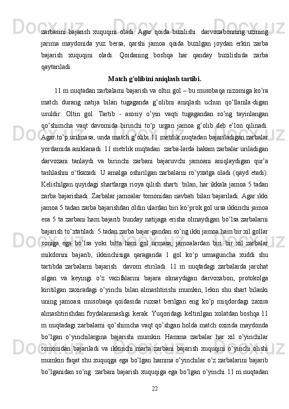 zarbasini   bajarish   xuquqini   oladi.   Agar   qoida   buzilishi     darvozabonning   uzining
jarima   maydonida   yuz   bersa,   qarshi   jamoa   qoida   buzilgan   joydan   erkin   zarba
bajarish   xuquqini   oladi.   Qoidaning   boshqa   har   qanday   buzilishida   zarba
qaytariladi.
Match g’olibini aniqlash tartibi.
11 m nuqtadan zarbalarni bajarish va oltin gol – bu musobaqa nizomiga ko’ra
match   durang   natija   bilan   tugaganda   g’olibni   aniqlash   uchun   qo’llanila-digan
usuldir:   Oltin   gol.   Tartib   -   asosiy   o’yin   vaqti   tugagandan   so’ng   tayinlangan
qo’shimcha   vaqt   davomida   birinchi   to’p   urgan   jamoa   g’olib   deb   e’lon   qilinadi.
Agar to’p urilmasa, unda match g’olibi 11 metrlik nuqtadan bajariladigan zarbalar
yordamida aniklanadi. 11 metrlik nuqtadan  zarba-larda hakam zarbalar uriladigan
darvozani   tanlaydi   va   birinchi   zarbani   bajaruvchi   jamoani   aniqlaydigan   qur’a
tashlashni  o’tkazadi.  U amalga  oshirilgan  zarbalarni   ro’yxatga  oladi  (qayd  etadi).
Kelishilgan quyidagi shartlarga rioya qilish sharti   bilan, har ikkala jamoa 5 tadan
zarba bajarishadi. Zarbalar jamoalar tomonidan navbati bilan bajariladi. Agar ikki
jamoa 5 tadan zarba bajarishdan oldin ulardan biri ko’prok gol ursa ikkinchi jamoa
esa 5 ta zarbani ham bajarib bunday natijaga erisha olmaydigan bo’lsa zarbalarni
bajarish to’xtatiladi. 5 tadan zarba bajar-gandan so’ng ikki jamoa ham bir xil gollar
soniga   ega   bo’lsa   yoki   bitta   ham   gol   urmasa,   jamoalardan   biri   bir   xil   zarbalar
mikdorini   bajarib,   ikkinchisiga   qaraganda   1   gol   ko’p   urmaguncha   xuddi   shu
tartibda   zarbalarni   bajarish     davom   etiriladi.   11   m   nuqtadagi   zarbalarda   jarohat
olgan   va   keyingi   o’z   vazifalarini   bajara   olmaydigan   darvozabon,   protokolga
kiritilgan   zaxiradagi   o’yinchi   bilan   almashtirishi   mumkin,   lekin   shu   shart   bilanki
uning   jamoasi   musobaqa   qoidasida   ruxsat   berilgan   eng   ko’p   miqdordagi   zaxira
almashtirishdan foydalanmasligi kerak. Yuqoridagi keltirilgan xolatdan boshqa 11
m nuqtadagi zarbalarni qo’shimcha vaqt qo’shgan holda match oxirida maydonda
bo’lgan   o’yinchilargina   bajarishi   mumkin.   Hamma   zarbalar   har   xil   o’yinchilar
tomonidan   bajariladi   va   ikkinchi   marta   zarbani   bajarish   xuquqini   o’yinchi   olishi
mumkin faqat shu xuquqga ega bo’lgan hamma o’yinchilar o’z zarbalarini bajarib
bo’lganidan so’ng  zarbani bajarish xuquqiga ega bo’lgan o’yinchi 11 m nuqtadan
22 