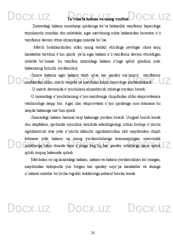 To’rtinchi h akam  va uning vazifasi
Zaxiradagi   hakam   musobaqa   qoidasiga   ko’ra   hakamlik   vazifasini   bajarishga
tayinlanishi mumkin shu xolatdaki, agar matchning   uchta   hakamidan birontasi o’z
vazifasini davom ettira olmaydigan xolatda bo’lsa.
- Match   boshlanishidan   oldin   uning   tashkil   etilishiga   javobgar   idora   aniq
harakatlar tartibini e’lon qiladi: ya’ni agar hakam o’z vazifasini davom ettiradigan
xolatda   bo’lmasa:   bu   vazifani   zaxiradagi   hakam   o’ziga   qabul   qiladimi   yoki
hakamning birinchi yordamchisi. 
- Zaxira   hakam i   agar   hakam   talab   qilsa   har   qanday   ma’muriy     vazifalarni
muddatdan oldin, match vaqtida va matchdan keyin bajarishga yordamlashadi.
-  U match davomida o’yinchilarni almashtirish xolatiga yordam beradi.
- U zaxiradagi o’yinchilarning o’yin maydoniga chiqishidan oldin ekipirovkasini
tekshirishga   xaqqi   bor.   Agar   ular   ekipirovkasi   o’yin   qoidasiga   mos   kelmasa   bu
xaqida hakamga ma’lum qiladi.
- Zaxiradagi hakam hamma vaqt hakamga yordam beradi. Usignal berish kerak
shu  xaqdakim, qachonki  uyinchini   tanishda  adashilganligi   uchun  boshqa  o’yinchi
ogoxlantirish   olsa   yoki   o’yinchi   ikkinchi   ogoxlantirishni   olib   maydondan   chiqib
ketmasa   yoki   hakam   va   uning   yordamchilariga   kurinmayotgan   zuravonlik
xolatlariga   lekin   shunda   ham   o’yinga   bog’liq   har   qanday   xolatlarga   qaror   qabul
qilish xuquqi hakamda qoladi.
 Matchdan so’ng zaxiradagi hakam, xakam va hakam yordamchilari ko’rmagan,
maydondan   tashqarida   yuz   bergan   har   qanday   nojo’ya   harakatlar   va   shunga
o’xshash xolatlar bo’yicha tegishli tashkilotga axbarot berishi kerak.
24