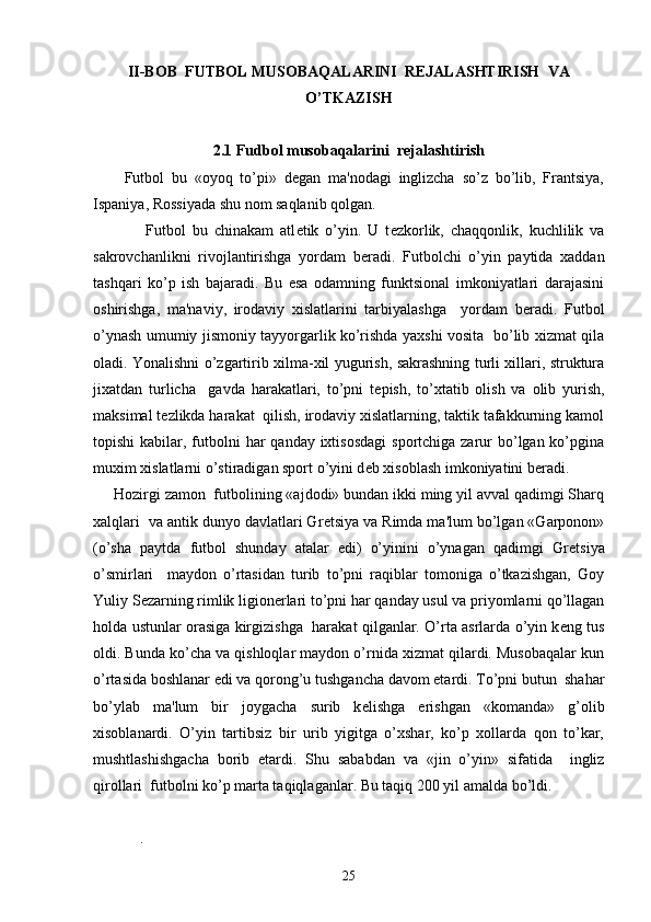 I I-BOB  FUTBOL MUSOBAQALARINI  REJALASHTIRISH  VA
O’TKAZISH
2. 1  Fudbol musobaqalarini  rejalashtirish
Futbol   bu   «oyoq   to’pi»   dеgan   ma'nodagi   inglizcha   so’z   bo’lib,   Frantsiya,
Ispaniya, Rossiyada shu nom saqlanib qolgan. 
                Futbol   bu   chinakam   atl е tik   o’yin.   U   t е zkorlik,   chaqqonlik,   kuchlilik   va
sakrovchanlikni   rivojlantirishga   yordam   b е radi.   Futbolchi   o’yin   paytida   xaddan
tashqari   ko’p   ish   bajaradi.   Bu   esa   odamning   funktsional   imkoniyatlari   darajasini
oshirishga,   ma'naviy,   irodaviy   xislatlarini   tarbiyalashga     yordam   b е radi.   Futbol
o’ynash umumiy jismoniy tayyorgarlik ko’rishda yaxshi vosita   bo’lib xizmat qila
oladi. Yonalishni o’zgartirib xilma-xil yugurish, sakrashning turli xillari, struktura
jixatdan   turlicha     gavda   harakatlari,   to’pni   t е pish,   to’xtatib   olish   va   olib   yurish,
maksimal t е zlikda harakat  qilish, irodaviy xislatlarning, taktik tafakkurning kamol
topishi  kabilar, futbolni  har  qanday ixtisosdagi  sportchiga zarur  bo’lgan ko’pgina
muxim xislatlarni o’stiradigan sport o’yini d е b xisoblash imkoniyatini b е radi.
     Hozirgi zamon  futbolining «ajdodi» bundan ikki ming yil avval qadimgi Sharq
xalqlari  va antik dunyo davlatlari Gr е tsiya va Rimda ma'lum bo’lgan «Garponon»
(o’sha   paytda   futbol   shunday   atalar   edi)   o’yinini   o’ynagan   qadimgi   Gr е tsiya
o’smirlari     maydon   o’rtasidan   turib   to’pni   raqiblar   tomoniga   o’tkazishgan,   Goy
Yuliy S е zarning rimlik ligion е rlari to’pni har qanday usul va priyomlarni qo’llagan
holda ustunlar orasiga kirgizishga   harakat qilganlar. O’rta asrlarda o’yin k е ng tus
oldi. Bunda ko’cha va qishloqlar maydon o’rnida xizmat qilardi. Musobaqalar kun
o’rtasida boshlanar edi va qorong’u tushgancha davom etardi. To’pni butun  shahar
bo’ylab   ma'lum   bir   joygacha   surib   k е lishga   erishgan   «komanda»   g’olib
xisoblanardi.   O’yin   tartibsiz   bir   urib   yigitga   o’xshar,   ko’p   xollarda   qon   to’kar,
mushtlashishgacha   borib   е tardi.   Shu   sababdan   va   «jin   o’yin»   sifatida     ingliz
qirollari  futbolni ko’p marta taqiqlaganlar. Bu taqiq 200 yil amalda bo’ldi.
     
.
25 