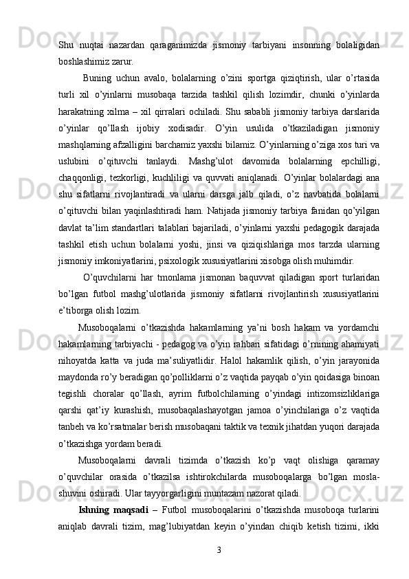 Shu   nuqtai   nazardan   qaraganimizda   jismoniy   tarbiyani   insonning   bolaligidan
boshlashimiz zarur.
Buning   uchun   avalo,   bolalarning   o’zini   sportga   qiziqtirish,   ular   o’rtasida
turli   xil   o’yinlarni   musobaqa   tarzida   tashkil   qilish   lozimdir,   chunki   o’yinlarda
harakatning xilma  – xil  qirralari   ochiladi. Shu  sababli   jismoniy  tarbiya  darslarida
o’yinlar   qo’llash   ijobiy   xodisadir.   O’yin   usulida   o’tkaziladigan   jismoniy
mashqlarning afzalligini barchamiz yaxshi bilamiz. O’yinlarning o’ziga xos turi va
uslubini   o’qituvchi   tanlaydi.   Mashg’ulot   davomida   bolalarning   epchilligi,
chaqqonligi,  tezkorligi,  kuchliligi   va  quvvati   aniqlanadi.   O’yinlar   bolalardagi   ana
shu   sifatlarni   rivojlantiradi   va   ularni   darsga   jalb   qiladi,   o’z   navbatida   bolalarni
o’qituvchi   bilan  yaqinlashtiradi   ham.   Natijada  jismoniy   tarbiya  fanidan   qo’yilgan
davlat ta’lim standartlari talablari bajariladi, o’yinlarni yaxshi pedagogik darajada
tashkil   etish   uchun   bolalarni   yoshi,   jinsi   va   qiziqishlariga   mos   tarzda   ularning
jismoniy imkoniyatlarini, psixologik xususiyatlarini xisobga olish muhimdir.
O’quvchilarni   har   tmonlama   jismonan   baquvvat   qiladigan   sport   turlaridan
bo’lgan   futbol   mashg’ulotlarida   jismoniy   sifatlarni   rivojlantirish   xususiyatlarini
e’tiborga olish lozim.
Musoboqalarni   o’tkazishda   hakamlarning   ya’ni   bosh   hakam   va   yordamchi
hakamlarning tarbiyachi - pedagog va o’yin rahbari sifatidagi o’rnining ahamiyati
nihoyatda   katta   va   juda   ma’suliyatlidir.   Halol   hakamlik   qilish,   o’yin   jarayonida
maydonda ro’y beradigan qo’polliklarni o’z vaqtida payqab o’yin qoidasiga binoan
tegishli   choralar   qo’llash,   ayrim   futbolchilarning   o’yindagi   intizomsizliklariga
qarshi   qat’iy   kurashish,   musobaqalashayotgan   jamoa   o’yinchilariga   o’z   vaqtida
tanbeh va ko’rsatmalar berish musobaqani taktik va texnik jihatdan yuqori darajada
o’tkazishga yordam beradi. 
Musoboqalarni   davrali   tizimda   o’tkazish   ko’p   vaqt   olishiga   qaramay
o’quvchilar   orasida   o’tkazilsa   ishtirokchilarda   musoboqalarga   bo’lgan   mosla-
shuvini oshiradi. Ular tayyorgarligini muntazam nazorat qiladi.
Ishning   maqsadi   –   Futbol   musoboqalarini   o’tkazishda   musoboqa   turlarini
aniqlab   davrali   tizim,   mag’lubiyatdan   keyin   o’yindan   chiqib   ketish   tizimi,   ikki
3 