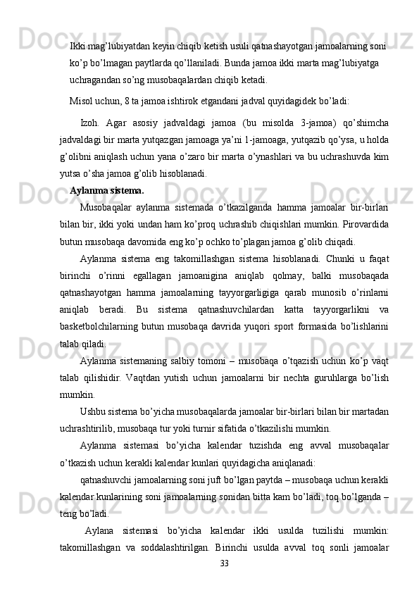 Ikki mag’lubiyatdan keyin chiqib ketish usuli qatnashayotgan jamoalarning soni 
ko’p bo’lmagan paytlarda qo’llaniladi. Bunda jamoa ikki marta mag’lubiyatga 
uchragandan so’ng musobaqalardan chiqib ketadi. 
Misol uchun, 8 ta jamoa ishtirok etgandani jadval quyidagidek bo’ladi:
Izoh.   Agar   asosiy   jadvaldagi   jamoa   (bu   misolda   3-jamoa)   qo’shimcha
jadvaldagi bir marta yutqazgan jamoaga ya’ni 1-jamoaga, yutqazib qo’ysa, u holda
g’olibni aniqlash uchun yana o’zaro bir marta o’ynashlari va bu uchrashuvda kim
yutsa o’sha jamoa g’olib hisoblanadi.
Aylanma sistema.
Musobaqalar   aylanma   sistemada   o’tkazilganda   hamma   jamoalar   bir-birlari
bilan bir, ikki yoki undan ham ko’proq uchrashib chiqishlari mumkin. Pirovardida
butun musobaqa davomida eng ko’p ochko to’plagan jamoa g’olib chiqadi.
Aylanma   sistema   eng   takomillashgan   sistema   hisoblanadi.   Chunki   u   faqat
birinchi   o’rinni   egallagan   jamoanigina   aniqlab   qolmay,   balki   musobaqada
qatnashayotgan   hamma   jamoalarning   tayyorgarligiga   qarab   munosib   o’rinlarni
aniqlab   beradi.   Bu   sistema   qatnashuvchilardan   katta   tayyorgarlikni   va
basketbolchilarning   butun   musobaqa   davrida   yuqori   sport   formasida   bo’lishlarini
talab qiladi.
Aylanma   sistemaning   salbiy   tomoni   –   musobaqa   o’tqazish   uchun   ko’p   vaqt
talab   qilishidir.   Vaqtdan   yutish   uchun   jamoalarni   bir   nechta   guruhlarga   bo’lish
mumkin.
Ushbu sistema bo’yicha musobaqalarda jamoalar bir-birlari bilan bir martadan
uchrashtirilib, musobaqa tur yoki turnir sifatida o’tkazilishi mumkin.
Aylanma   sistemasi   bo’yicha   kalendar   tuzishda   eng   avval   musobaqalar
o’tkazish uchun kerakli kalendar kunlari quyidagicha aniqlanadi:
qatnashuvchi jamoalarning soni juft bo’lgan paytda – musobaqa uchun kerakli
kalendar kunlarining soni jamoalarning sonidan bitta kam bo’ladi, toq bo’lganda –
teng bo’ladi.
Aylana   sistemasi   bo’yicha   kalendar   ikki   usulda   tuzilishi   mumkin:
takomillashgan   va   soddalashtirilgan.   Birinchi   usulda   avval   toq   sonli   jamoalar
33