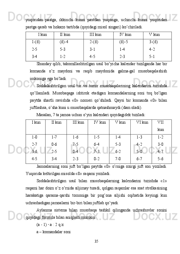yuqoridan   pastga,   ikkinchi   kunni   pastdan   yuqoriga,   uchinchi   kunni   yuqoridan
pastga qarab va hokazo tartibda (quyidagi misol singari) ko’chiriladi.
I  kun II kun III kun IV kun V kun
1-(6)
2-5
3-4 (6)-4
5-3
1-2 2-(6)
3-1
4-5 (6)-5
1-4
2-3 3-(6)
4-2
5-1
Shunday qilib, takomillashtirilgan usul bo’yicha kalendar tuzilganda har bir
komanda   o’z   maydoni   va   raqib   maydonida   galma-gal   musobaqalashish
imkoniga ega bo’ladi.
Soddalashtirilgan   usul   tur   va   turnir   musobaqalarining   kalendarini   tuzishda
qo’llaniladi.   Musobaqaga   ishtirok   etadigan   komandalarning   soni   toq   bo’lgan
paytda   shartli   ravishda   «0»   nomeri   qo’shiladi.   Qaysi   bir   komanda   «0»   bilan
juftlashsa, o’sha kuni u musobaqalarda qatnashmaydi (dam oladi).
Masalan, 7 ta jamoa uchun o’yin kalendari quyidagidek tuziladi:
I  kun II kun III kun IV kun V kun VI kun VII
kun
1-0
2-7
3-6
4-5 1-7
0-6
2-5
3-4 1-6
7-5
0-4
2-3 1-5
6-4
7-3
0-2 1-4
5-3
6-2
7-0 1-3
4-2
5-0
6-7 1-2
3-0
4-7
5-6
Jamoalarning   soni   juft   bo’lgan   paytda   «0»   o’rniga   oxirgi   juft   son   yoziladi.
Yuqorida keltirilgan misolda «8» raqami yoziladi.
Soddalashtirilgan   usul   bilan   musobaqalarning   kalendarini   tuzishda   «1»
raqami har doim o’z o’rnida siljimay turadi, qolgan raqamlar esa soat strelkasining
harakatiga   qarama-qarshi   tomoniga   bir   pog’ona   siljishi   oqibatida   keyingi   kun
uchrashadigan jamoalarni bir-biri bilan juftlab qo’yadi.
Aylanma   sistema   bilan   musobaqa   tashkil   qilinganda   uchrashuvlar   sonini
quyidagi formula bilan aniqlash mumkin.
(a - 1) ∙ a : 2 q x
a – komandalar soni
35