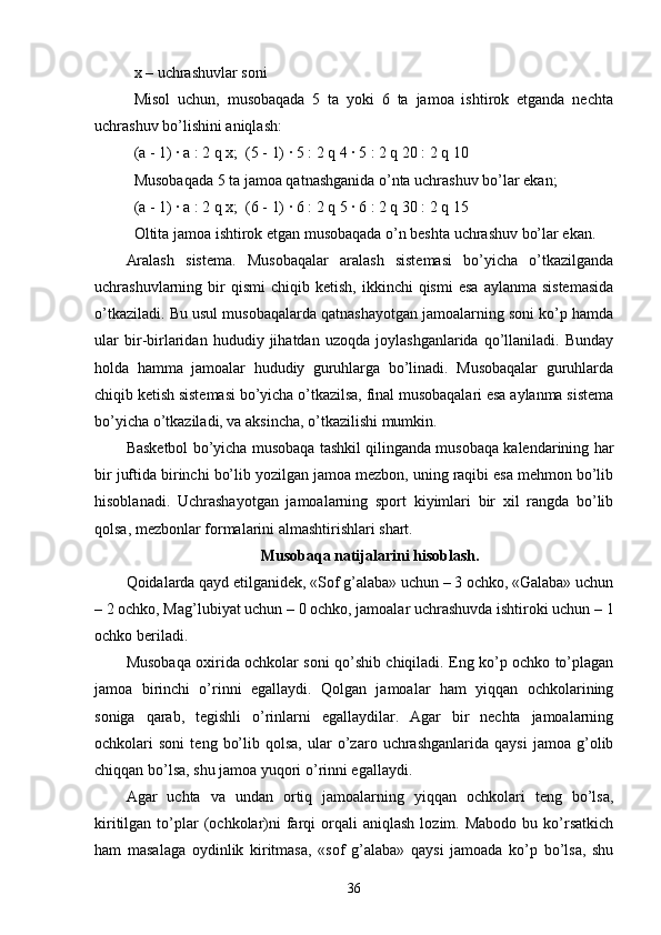 x – uchrashuvlar soni
Misol   uchun,   musobaqada   5   ta   yoki   6   ta   jamoa   ishtirok   etganda   nechta
uchrashuv bo’lishini aniqlash:
(a - 1) ∙ a : 2 q x;  (5 - 1) ∙ 5 : 2 q 4 ∙ 5 : 2 q 20 : 2 q 10
Musobaqada 5 ta jamoa qatnashganida o’nta uchrashuv bo’lar ekan;
(a - 1) ∙ a : 2 q x;  (6 - 1) ∙ 6 : 2 q 5 ∙ 6 : 2 q 30 : 2 q 15
Oltita jamoa ishtirok etgan musobaqada o’n beshta uchrashuv bo’lar ekan.
Aralash   sistema.   Musobaqalar   aralash   sistemasi   bo’yicha   o’tkazilganda
uchrashuvlarning  bir  qismi   chiqib  ketish,  ikkinchi   qismi  esa  aylanma  sistemasida
o’tkaziladi. Bu usul musobaqalarda qatnashayotgan jamoalarning soni ko’p hamda
ular   bir-birlaridan   hududiy   jihatdan   uzoqda   joylashganlarida   qo’llaniladi.   Bunday
holda   hamma   jamoalar   hududiy   guruhlarga   bo’linadi.   Musobaqalar   guruhlarda
chiqib ketish sistemasi bo’yicha o’tkazilsa, final musobaqalari esa aylanma sistema
bo’yicha o’tkaziladi, va aksincha, o’tkazilishi mumkin.
Basketbol bo’yicha musobaqa tashkil qilinganda musobaqa kalendarining har
bir juftida birinchi bo’lib yozilgan jamoa mezbon, uning raqibi esa mehmon bo’lib
hisoblanadi.   Uchrashayotgan   jamoalarning   sport   kiyimlari   bir   xil   rangda   bo’lib
qolsa, mezbonlar formalarini almashtirishlari shart.
Musobaqa natijalarini hisoblash.
Qoidalarda qayd etilganidek, «Sof g’alaba» uchun – 3 ochko, «Galaba» uchun
– 2 ochko, Mag’lubiyat uchun – 0 ochko, jamoalar uchrashuvda ishtiroki uchun – 1
ochko beriladi.
Musobaqa oxirida ochkolar soni qo’shib chiqiladi. Eng ko’p ochko to’plagan
jamoa   birinchi   o’rinni   egallaydi.   Qolgan   jamoalar   ham   yiqqan   ochkolarining
soniga   qarab,   tegishli   o’rinlarni   egallaydilar.   Agar   bir   nechta   jamoalarning
ochkolari   soni   teng   bo’lib  qolsa,   ular   o’zaro   uchrashganlarida   qaysi   jamoa  g’olib
chiqqan bo’lsa, shu jamoa yuqori o’rinni egallaydi.
Agar   uchta   va   undan   ortiq   jamoalarning   yiqqan   ochkolari   teng   bo’lsa,
kiritilgan  to’plar  (ochkolar)ni  farqi  orqali  aniqlash   lozim.  Mabodo  bu  ko’rsatkich
ham   masalaga   oydinlik   kiritmasa,   «sof   g’alaba»   qaysi   jamoada   ko’p   bo’lsa,   shu
36