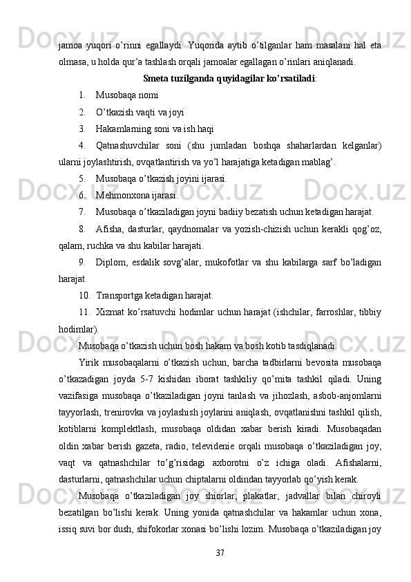 jamoa   yuqori   o’rinni   egallaydi.   Yuqorida   aytib   o’tilganlar   ham   masalani   hal   eta
olmasa, u holda qur’a tashlash orqali jamoalar egallagan o’rinlari aniqlanadi.
Smeta tuzilganda quyidagilar ko’rsatiladi :
1. Musobaqa nomi
2. O’tkazish vaqti va joyi
3. Hakamlarning soni va ish haqi
4. Qatnashuvchilar   soni   (shu   jumladan   boshqa   shaharlardan   kelganlar)
ularni joylashtirish, ovqatlantirish va yo’l harajatiga ketadigan mablag’.
5. Musobaqa o’tkazish joyini ijarasi.
6. Mehmonxona ijarasi.
7. Musobaqa o’tkaziladigan joyni badiiy bezatish uchun ketadigan harajat.
8. Afisha,   dasturlar,   qaydnomalar   va   yozish-chizish   uchun   kerakli   qog’oz,
qalam, ruchka va shu kabilar harajati.
9. Diplom,   esdalik   sovg’alar,   mukofotlar   va   shu   kabilarga   sarf   bo’ladigan
harajat.
10. Transportga ketadigan harajat.
11. Xizmat ko’rsatuvchi hodimlar uchun harajat (ishchilar, farroshlar, tibbiy
hodimlar).
Musobaqa o’tkazish uchun bosh hakam va bosh kotib tasdiqlanadi.
Yirik   musobaqalarni   o’tkazish   uchun,   barcha   tadbirlarni   bevosita   musobaqa
o’tkazadigan   joyda   5-7   kishidan   iborat   tashkiliy   qo’mita   tashkil   qiladi.   Uning
vazifasiga   musobaqa   o’tkaziladigan   joyni   tanlash   va   jihozlash,   asbob-anjomlarni
tayyorlash, trenirovka va joylashish joylarini aniqlash, ovqatlanishni tashkil qilish,
kotiblarni   komplektlash,   musobaqa   oldidan   xabar   berish   kiradi.   Musobaqadan
oldin   xabar   berish   gazeta,   radio,   televidenie   orqali   musobaqa   o’tkaziladigan   joy,
vaqt   va   qatnashchilar   to’g’risidagi   axborotni   o’z   ichiga   oladi.   Afishalarni,
dasturlarni, qatnashchilar uchun chiptalarni oldindan tayyorlab qo’yish kerak.
Musobaqa   o’tkaziladigan   joy   shiorlar,   plakatlar,   jadvallar   bilan   chiroyli
bezatilgan   bo’lishi   kerak.   Uning   yonida   qatnashchilar   va   hakamlar   uchun   xona,
issiq suvi bor dush, shifokorlar xonasi bo’lishi lozim. Musobaqa o’tkaziladigan joy
37