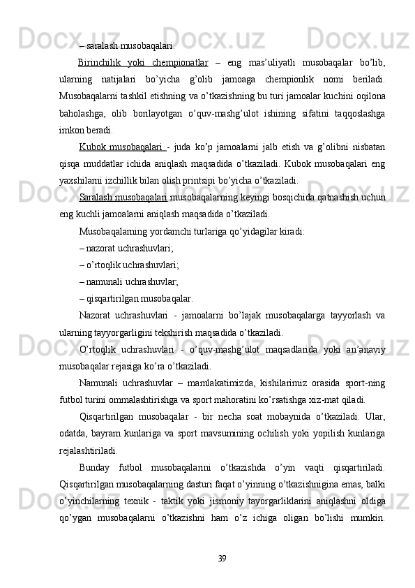 – saralash musobaqalari. 
Birinchilik   yoki   chempionatlar   –   eng   mas’uliyatli   musobaqalar   bo’lib,
ularning   natijalari   bo’yicha   g’olib   jamo aga   chempionlik   nomi   beriladi.
Musobaqalarni tashkil etishning   va o’tkazishning   bu turi   jamo alar kuchini oqilona
baholashga,   olib   borilayotgan   o’quv- mashg’ulot   ishining   sifatini   ta qq oslashga
imkon beradi. 
Kubok   musobaqalari        -   juda   ko’p   jamo alarni   jalb   etish   va   g’olibni   nisbatan
qisqa   muddatlar   ichi da   aniqlash   maqsadida   o’tkaziladi.   Kubok   musobaqalari   eng
yaxshilarni izchillik bilan olish printsipi bo’yicha o’tkaziladi. 
Saralash musobaqalari  musobaqalarning keyingi bosqichida qatnashish uchun
eng kuchli  jamo alarni aniqlash maqsadida o’tkaziladi. 
Musobaqalarning yordamchi turlariga qo’yidagilar kiradi:
– nazorat uchrashuvlari; 
– o’rto q lik uch r ashuvlari;
– namunali uchrashuvlar; 
– qis q artirilgan musobaqalar. 
Nazorat   uchrashuvlari   -   jamo alarni   bo’lajak   musobaqalarga   tayyorlash   va
ularning tayyorgarligini tekshirish maqsadida o’tkaziladi. 
O’ rto q lik   uchrashuvlari   -   o’quv-mashg’ulot   maqsadlarida   yoki   an’anaviy
musobaqalar  rejasiga ko’ra  o’tkaziladi. 
Namunali   uchrashuvlar   –   mamlakatimizda,   kishilarimiz   orasida   sport-ning
futbol  turini  ommalashtirishga va sport mahoratini ko’rsatishga xiz - mat  q iladi. 
Q is q artirilgan   mu s obaqalar   -   bir   necha   soat   mobaynida   o’tkaziladi.   Ular,
odatda,   bayram   kunlariga   va   sport   mavsumining   ochilish   yoki   yopilish   kunlariga
rejalashtiriladi. 
Bunday   futbol   musobaqalar i ni   o’tkazishda   o’yin   vaqti   qisqartiriladi.
Qisqartirilgan musobaqalarning dasturi faqat o’yin ning  o’tkazishni gina emas,  balki
o’yinchilarning   texnik   -   taktik   yoki   jismoniy   tayorgarli klarini   aniqlashni   oldiga
qo’ygan   musobaqalarni   o’tkazishni   ham   o’ z   ichiga   oli gan   bo’lishi   mumkin.
39