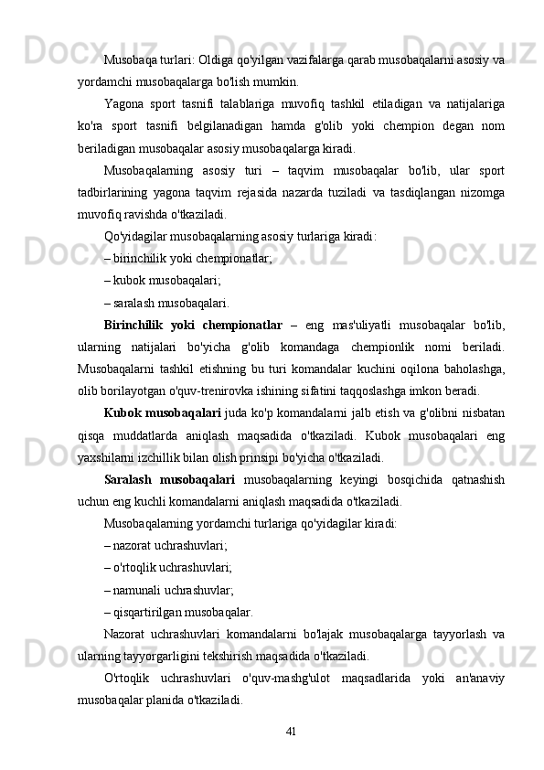 Musobaqa turlari: Oldiga qo'yilgan vazifalarga qarab musobaqalarni asosiy va
yordamchi musobaqalarga bo'lish mumkin. 
Yagona   sport   tasnifi   talablariga   muvofiq   tashkil   etiladigan   va   natijalariga
ko'ra   sport   tasnifi   belgilanadigan   hamda   g'olib   yoki   chempion   degan   nom
beriladigan musobaqalar asosiy musobaqalarga kiradi. 
Musobaqalarning   asosiy   turi   –   taqvim   musobaqalar   bo'lib,   ular   sport
tadbirlarining   yagona   taqvim   rejasida   nazarda   tuziladi   va   tasdiqlangan   nizomga
muvofiq ravishda o'tkaziladi. 
Qo'yidagilar musobaqalarning asosiy turlariga kiradi : 
– birinchilik yoki chempionatlar; 
– kubok musobaqalari; 
– saralash musobaqalari. 
Birinchilik   yoki   chempionatlar   –   eng   mas'uliyatli   musobaqalar   bo'lib,
ularning   natijalari   bo'yicha   g'olib   komandaga   chempionlik   nomi   beriladi.
Musobaqalarni   tashkil   etishning   bu   turi   komandalar   kuchini   oqilona   baholashga,
olib borilayotgan o'quv-trenirovka ishining sifatini taqqoslashga imkon beradi. 
Kubok musobaqalari   juda ko'p komandalarni jalb etish va g'olibni nisbatan
qisqa   muddatlarda   aniqlash   maqsadida   o'tkaziladi.   Kubok   musobaqalari   eng
yaxshilarni izchillik bilan olish prinsipi bo'yicha o'tkaziladi. 
Saralash   musobaqalari   musobaqalarning   keyingi   bosqichida   qatnashish
uchun eng kuchli komandalarni aniqlash maqsadida o'tkaziladi. 
Musobaqalarning yordamchi turlariga qo'yidagilar kiradi:
– nazorat uchrashuvlari; 
– o'rtoqlik uchrashuvlari;
– namunali uchrashuvlar; 
– qisqartirilgan musobaqalar . 
Nazorat   uchrashuvlari   komandalarni   bo'lajak   musobaqalarga   tayyorlash   va
ularning tayyorgarligini tekshirish maqsadida o'tkaziladi. 
O'rtoqlik   uchrashuvlari   o'quv-mashg'ulot   maqsadlarida   yoki   an'anaviy
musobaqalar planida o'tkaziladi. 
41