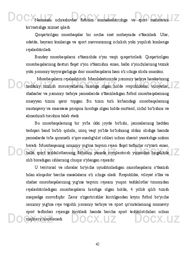 Namunali   uchrashuvlar   futbolni   ommalashtirishga   va   sport   mahoratini
ko'rsatishga xizmat qiladi. 
Qisqartirilgan   musobaqalar   bir   necha   soat   mobaynida   o'tkaziladi.   Ular,
odatda,   bayram   kunlariga   va   sport   mavsumining   ochilish   yoki   yopilish   kunlariga
rejalashtiriladi. 
Bunday   musobaqalarni   o'tkazishda   o'yin   vaqti   qisqartiriladi.   Qisqartirilgan
musobaqalarning dasturi faqat o'yin o'tkazishni  emas, balki o'yinchilarning texnik
yoki jismoniy tayyorgarligiga doir musobaqalarni ham o'z ichiga olishi mumkin. 
Musobaqalarni rejalashtirish: Mamlakatimizda jismoniy tarbiya harakatining
tashkiliy   tuzilish   xususiyatlarini   hisobga   olgan   holda   respublikalar,   viloyatlar,
shaharlar   va   jismoniy   tarbiya   jamoalarida   o'tkaziladigan   futbol   musobaqalarining
muayyan   tizimi   qaror   topgan.   Bu   tizim   turli   ko'lamdagi   musobaqalarning
mintaqaviy va muassasa prisipini hisobga olgan holda muttasil, izchil bo'lishini va
almashinib turishini talab etadi. 
Bu   musobaqalarning   bir   yo'la   ikki   joyda   bo'lishi,   jamoalarning   haddan
tashqari   band   bo'lib   qolishi,   uzoq   vaqt   yo'lda   bo'lishning   oldini   olishga   hamda
jamoalarda to'la qimmatli o'quv-mashg'ulot ishlari uchun sharoit yaratishga imkon
beradi. Musobaqaning umumiy yig'ma taqvim rejasi  faqat tadbirlar ro'yxati emas,
balki   sport   tashkilotlarining   futbolini   yanada   rivojlantirish   yuzasidan   birgalikda
olib boradigan ishlarning chuqur o'ylangan rejasidir. 
U   territorial   va   idoralar   bo'yicha   uyushtiriladigan   musobaqalarni   o'tkazish
bilan   aloqador   barcha   masalalarni   o'z   ichiga   oladi.   Respublika,   viloyat   o'lka   va
shahar   musobaqalarining   yig'ma   taqvim   rejasini   yuqori   tashkilotlar   tomonidan
rejalashtiriladigan   musobaqalarni   hisobga   olgan   holda,   4   yillik   qilib   tuzish
maqsadga   muvofiqdir.   Zarur   o'zgartirishlar   kiritilgandan   keyin   futbol   bo'yicha
umumiy   yig'ma   reja   tegishli   jismoniy   tarbiya   va   sport   qo'mitalarining   ommaviy
sport   tadbirlari   rejasiga   kiritiladi   hamda   barcha   sport   tashkilotchilari   uchun
majburiy hisoblanadi.
42