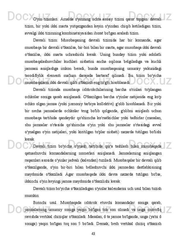 O'yin   tizimlari:   Amalda   o'yinning   uchta   asosiy   tizimi   qaror   topgan:   davrali
tizim,   bir   yoki   ikki   marta   yutqazgandan   keyin   o'yindan   chiqib   ketiladigan   tizim,
avvalgi ikki tizimning kombinatsiyasidan iborat bo'lgan aralash tizim. 
Davrali   tizim:   Musobaqaning   davrali   tizimida   har   bir   komanda,   agar
musobaqa bir davrali o'tkazilsa, bir-biri bilan bir marta, agar musobaqa ikki davrali
o'tkazilsa,   ikki   marta   uchrashishi   kerak.   Uning   bunday   tizim   yoki   adolatli
musobaqalashuvchilar   kuchlari   nisbatini   ancha   oqilona   belgilashga   va   kuchli
jamoani   aniqlashga   imkon   beradi,   bunda   musobaqaning   umumiy   yakunidagi
tasodifiylik   elementi   ma'lum   darajada   bartaraf   qilinadi.   Bu   tizim   bo'yicha
musobaqalarni ikki davrali qilib o'tkazish eng to'g'ri hisoblanadi 
Davrali   tizimda   musobaqa   ishtirokchilarining   barcha   o'rinlari   to'plangan
ochkolar   soniga   qarab   aniqlanadi.   O'tkazilgan   barcha   o'yinlar   natijasida   eng   ko'p
ochko  olgan  jamoa  (yoki   jismoniy  tarbiya   kollektivi)   g'olib  hisoblanadi.   Bir   yoki
bir   necha   jamoalarda   ochkolar   teng   bo'lib   qolganda,   g'olibni   aniqlash   uchun
musobaqa   tartibida   qandaydir   qo'shimcha   ko'rsatkichlar   yoki   tadbirlar   (masalan,
shu   jamoalar   o'rtasida   qo'shimcha   o'yin   yoki   shu   jamoalar   o'rtasidagi   avval
o'ynalgan   o'yin   natijalari,   yoki   kiritilgan   to'plar   nisbati)   nazarda   tutilgan   bo'lishi
kerak. 
Davrali   tizim   bo'yicha   o'ynash   tartibida   qur'a   tashlash   bilan   musobaqada
qatnashuvchi   komandalarning   nomerlari   aniqlanadi.   Jamoalarning   aniqlangan
raqamlari asosida o'yinlar jadvali (kalendari) tuziladi. Musobaqalar bir davrali qilib
o'tkazilganda,   o'yin   bir-biri   bilan   bellashuvchi   ikki   jamoadan   dastlabkisining
maydonida   o'tkaziladi   Agar   musobaqada   ikki   davra   nazarda   tutilgan   bo'lsa,
ikkinchi o'yin keyingi jamoa maydonida o'tkazilishi kerak. 
Davrali tizim bo'yicha o'tkaziladigan o'yinlar kalendarini uch usul bilan tuzish
mumkin. 
Birinchi   usul.   Musobaqada   ishtirok   etuvchi   komandalar   soniga   qarab,
jamoalarning   umumiy   soniga   yaqin   bo'lgan   tok   son   olinadi   va   unga   muvofiq
ravishda vertikal chiziqlar o'tkaziladi. Masalan, 6 ta jamoa bo'lganda, unga (ya'ni 6
soniga)   yaqin   bo'lgan   toq   son   5   bo'ladi.   Demak,   besh   vertikal   chiziq   o'tkazish
43 