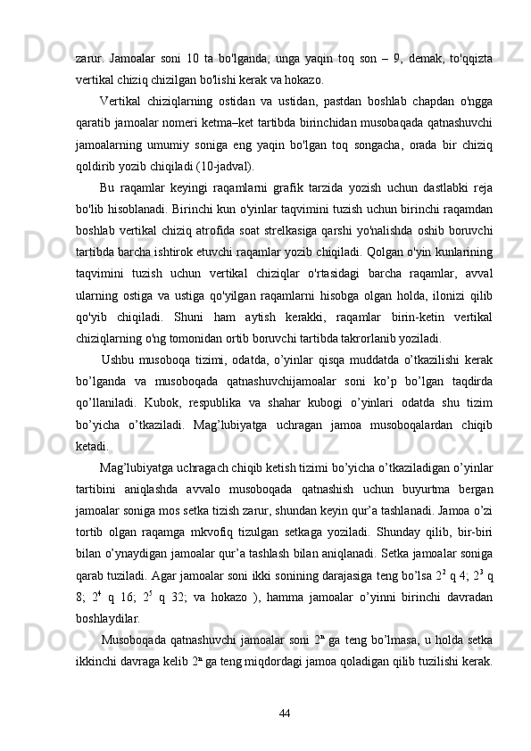 zarur.   Jamoalar   soni   10   ta   bo'lganda,   unga   yaqin   toq   son   –   9,   demak,   to'qqizta
vertikal chiziq chizilgan bo'lishi kerak va hokazo. 
Vertikal   chiziqlarning   ostidan   va   ustidan,   pastdan   boshlab   chapdan   o'ngga
qaratib jamoalar nomeri ketma–ket tartibda birinchidan musobaqada qatnashuvchi
jamoalarning   umumiy   soniga   eng   yaqin   bo'lgan   toq   songacha,   orada   bir   chiziq
qoldirib yozib chiqiladi (10-jadval). 
Bu   raqamlar   keyingi   raqamlarni   grafik   tarzida   yozish   uchun   dastlabki   reja
bo'lib hisoblanadi. Birinchi kun o'yinlar taqvimini tuzish uchun birinchi raqamdan
boshlab vertikal  chiziq atrofida soat  strelkasiga qarshi  yo'nalishda oshib boruvchi
tartibda barcha ishtirok etuvchi raqamlar yozib chiqiladi. Qolgan o'yin kunlarining
taqvimini   tuzish   uchun   vertikal   chiziqlar   o'rtasidagi   barcha   raqamlar,   avval
ularning   ostiga   va   ustiga   qo'yilgan   raqamlarni   hisobga   olgan   holda,   ilonizi   qilib
qo'yib   chiqiladi.   Shuni   ham   aytish   kerakki,   raqamlar   birin-ketin   vertikal
chiziqlarning o'ng tomonidan ortib boruvchi tartibda takrorlanib yoziladi. 
Ushbu   musoboqa   tizimi,   odatda,   o’yinlar   qisqa   muddatda   o’tkazilishi   kerak
bo’lganda   va   musoboqada   qatnashuvchijamoalar   soni   ko’p   bo’lgan   taqdirda
qo’llaniladi.   Kubok,   respublika   va   shahar   kubogi   o’yinlari   odatda   shu   tizim
bo’yicha   o’tkaziladi.   Mag’lubiyatga   uchragan   jamoa   musoboqalardan   chiqib
ketadi.
Mag’lubiyatga uchragach chiqib ketish tizimi bo’yicha o’tkaziladigan o’yinlar
tartibini   aniqlashda   avvalo   musoboqada   qatnashish   uchun   buyurtma   bergan
jamoalar soniga mos setka tizish zarur, shundan keyin qur’a tashlanadi. Jamoa o’zi
tortib   olgan   raqamga   mkvofiq   tizulgan   setkaga   yoziladi.   Shunday   qilib,   bir-biri
bilan o’ynaydigan jamoalar qur’a tashlash bilan aniqlanadi. Setka jamoalar soniga
qarab tuziladi. Agar jamoalar soni ikki sonining darajasiga teng bo’lsa 2 2
 q 4; 2 3
 q
8;   2 4
  q   16;   2 5
  q   32;   va   hokazo   ),   hamma   jamoalar   o’yinni   birinchi   davradan
boshlaydilar.
Musoboqada   qatnashuvchi   jamoalar   soni   2 n
  ga   teng   bo’lmasa,   u   holda  setka
ikkinchi davraga kelib 2 n
 ga teng miqdordagi jamoa qoladigan qilib tuzilishi kerak.
44