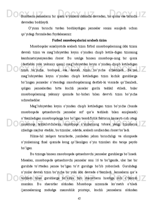 Binobarin jamoalarni bir qismi o’yinlarni ikkinchi davradan, bir qismi esa birinchi
davradan boshlaydi.
O’yinni   birinchi   turdan   boshlaydigan   jamoalar   sonini   aniqlash   uchun
qo’yidagi formuladan foydalanamiz:
Futbol musoboqalarini aralash tizim
Musoboqalar  amaliyotida  aralash   tizim  futbol   musoboqalarining  ikki   tizimi
davrali   tizim   va   mag’lubiyatdan   keyin   o’yindan   chiqib   ketila-digan   tizimning
kambinatsiyasiyasidan   iborat.   Bu   usulga   binoan   musoboqa-ning   bir   qismi
(dastlabki   yoki   yakuniy   qismi)   mag’lubiyatdan   keyin   o’yindan   chiqib   ketiladigan
tizim   bo’yicha,   boshqasi   esa   davrali   tizim   bo’yicha   o’tkaziladi.   Ba’zan
mag’lubiyatdan   keyin   o’yindan   chiqib   ketiladigan   tizim   kichik   guruhlarga
bo’lingan   jamoalar   o’rtasidagi   musoboqalarning   dastlab-ki   vismida   qo’llaniladi,
qolgan   jamoalardan   bitta   kuchli   jaioalar   gurihi   tashkil   etiladi,   bular
musoboqalarning   yakuniy   qismida   bir-birlari   bilan   davrvli   tizim   bo’yicha
uchrashadilar.
Mag’lubiyatdan   keyin   o’yindan   chiqib   ketiladigan   tizim   bo’yicha   (bunda
musoboqada   qatnashuvchi   jamoalar   sof   qur’a   tashlash   bilan   aniqlanadi)
o’tkaziladigan musoboqalarga hos bo’lgan tasodifiylik faktorini kamayti-rish istagi
musoboqa   tashkilotchilarini   musoboqa   o’yinlarining   tobora   yangi   tizimlarini
izlashga majbur etadiki, bu tizimlar, odatda, aralash usullaridan iborat bo’ladi.
Hilma-hil   xalqaro   turnirlarda,   jumladan   jahon   birinchiligi   va   olimpiada
o’yinlarining   final   qismida   keng   qo’llanilgan   o’yin   tizimlari   shu   tariqa   paydo
bo’lgan.
Bu tizimga binoan musoboqada qatnashuvchi jamoalar guruhlarga bo’linadi.
Masalan,   musoboqada   qatnashuvchi   jamoalar   soni   16   ta   bo’lganda,   ular   har   bir
guruhda   to’rttadan   jamoa   bo’lgan   to’rt   guruhga   bo’lib   yuboriladi.   Guruhdagi
o’yinlar davrali tizim bo’yicha bir yoki ikki davrada o’tkaziladi. Jamoalarni qur’a
tashlash   bilan   guruhlarga   bo’lishni   turli   sharoitlarni   hisobga   olib   o’tkazish
mumkin.   Bu   sharoitlar   oldindan   Musoboqa   nizomida   ko’rsatib   o’tiladi
(jamoalarning   xududga   mansublik   printsipi,   kuchli   jamoalarni   oldindan
45