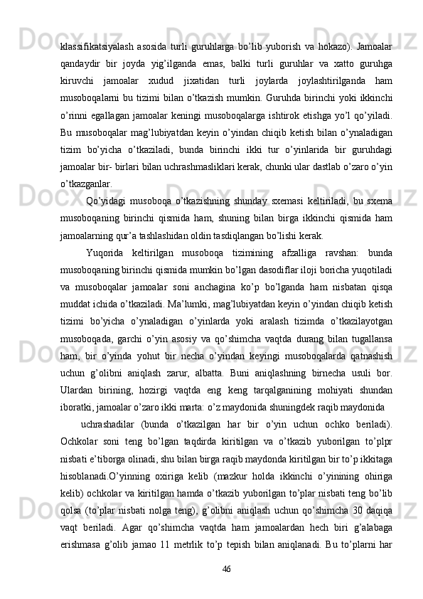 klassifikatsiyalash   asosida   turli   guruhlarga   bo’lib   yuborish   va   hokazo).   Jamoalar
qandaydir   bir   joyda   yig’ilganda   emas,   balki   turli   guruhlar   va   xatto   guruhga
kiruvchi   jamoalar   xudud   jixatidan   turli   joylarda   joylashtirilganda   ham
musoboqalarni   bu  tizimi   bilan  o’tkazish   mumkin.  Guruhda   birinchi  yoki   ikkinchi
o’rinni   egallagan   jamoalar   keningi   musoboqalarga   ishtirok  etishga   yo’l   qo’yiladi.
Bu   musoboqalar   mag’lubiyatdan   keyin   o’yindan   chiqib   ketish   bilan   o’ynaladigan
tizim   bo’yicha   o’tkaziladi,   bunda   birinchi   ikki   tur   o’yinlarida   bir   guruhdagi
jamoalar bir- birlari bilan uchrashmasliklari kerak, chunki ular dastlab o’zaro o’yin
o’tkazganlar.
Qo’yidagi   musoboqa   o’tkazishning   shunday   sxemasi   keltiriladi,   bu   sxema
musoboqaning   birinchi   qismida   ham,   shuning   bilan   birga   ikkinchi   qismida   ham
jamoalarning qur’a tashlashidan oldin tasdiqlangan bo’lishi kerak.
Yuqorida   keltirilgan   musoboqa   tizimining   afzalliga   ravshan:   bunda
musoboqaning birinchi qismida mumkin bo’lgan dasodiflar iloji boricha yuqotiladi
va   musoboqalar   jamoalar   soni   anchagina   ko’p   bo’lganda   ham   nisbatan   qisqa
muddat ichida o’tkaziladi. Ma’lumki, mag’lubiyatdan keyin o’yindan chiqib ketish
tizimi   bo’yicha   o’ynaladigan   o’yinlarda   yoki   aralash   tizimda   o’tkazilayotgan
musoboqada,   garchi   o’yin   asosiy   va   qo’shimcha   vaqtda   durang   bilan   tugallansa
ham,   bir   o’yinda   yohut   bir   necha   o’yindan   keyingi   musoboqalarda   qatnashish
uchun   g’olibni   aniqlash   zarur,   albatta.   Buni   aniqlashning   birnecha   usuli   bor.
Ulardan   birining,   hozirgi   vaqtda   eng   keng   tarqalganining   mohiyati   shundan
iboratki, jamoalar o’zaro ikki marta: o’z maydonida shuningdek raqib maydonida 
uchrashadilar   (bunda   o’tkazilgan   har   bir   o’yin   uchun   ochko   beriladi).
Ochkolar   soni   teng   bo’lgan   taqdirda   kiritilgan   va   o’tkazib   yuborilgan   to’plpr
nisbati e’tiborga olinadi, shu bilan birga raqib maydonda kiritilgan bir to’p ikkitaga
hisoblanadi.O’yinning   oxiriga   kelib   (mazkur   holda   ikkinchi   o’yinining   ohiriga
kelib) ochkolar va kiritilgan hamda o’tkazib yuborilgan to’plar nisbati teng bo’lib
qolsa   (to’plar   nisbati   nolga   teng),   g’olibni   aniqlash   uchun   qo’shimcha   30   daqiqa
vaqt   beriladi.   Agar   qo’shimcha   vaqtda   ham   jamoalardan   hech   biri   g’alabaga
erishmasa   g’olib   jamao   11   metrlik   to’p   tepish   bilan   aniqlanadi.   Bu   to’plarni   har
46