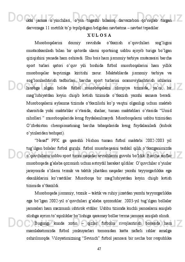 ikki   jamoa   o’yinchilari,   o’yin   tugashi   bilanoq   darvazabon   qo’riqlab   turgan
darvozaga 11 metrlik to’p tepilpdigan belgidan navbatma – navbat tepadilar. 
X U L O S A
Musoboqalarini   doimiy   ravishda   o’tkazish   o’quvchilari   sog’ligini
mustaxkamlash   bilan   bir   qatorda   ularni   sportning   ushbu   ajoyib   turiga   bo’lgan
qiziqishini yanada ham oshiradi. Shu bois ham jismoniy tarbiya mutaxasisi barcha
sport   turlari   qatori   o’quv   yili   boshida   futbol   musoboqalarini   ham   yillik
musoboqalar   taqvimiga   kiritishi   zarur.   Maktablarda   jismoniy   tarbiya   va
sog’lomlashtirish   tadbirlari,   barcha   sport   turlarini   ommoviylashtirish   ishlarini
hisobga   olgan   holda   futbol   musoboqalarni   olimpiya   tizimida,   ya’ni,   bir
mag’lubiyatdan   keyin   chiqib   ketish   tizimida   o’tkazish   yaxshi   samara   beradi.
Musoboqalarni   aylanma   tizimda   o’tkazilishi   ko’p   vaqtni   olganligi   uchun   maktab
sharoitida   yoki   maktablar   o’rtasida,   shahar,   tuman   maktablari   o’rtasida   “Umid
nihollari ” musoboqalarida keng foydalanilmaydi. Musoboqalarni ushbu tizimidan
O’zbekiston   chempionatining   barcha   tabaqalarida   keng   foydalaniladi   (kubok
o’yinlaridan tashqari).
“Nasaf”   PFK   ga   qarashli   Nishon   tuman   futbol   maktabi   2002-2003   yil
tug’ilgan bolalar futbol guruhi. futbol musobaqasini  tashkil  qilib o’tkazganimizda
o’quvchilarni ushbu sport turini naqadar sevishlarini guvohi bo’ldik. Barcha sinflar
musoboqada g’alaba qozonish uchun astoydil harakat qildilar. O’quvchilar o’yinlar
jarayonida   o’zlarni   texnik   va   taktik   jihatdan   naqadar   yaxshi   tayyorgarlikka   ega
ekanliklarini   ko’rsatdilar.   Musoboqa   bir   mag’lubiyatdan   keyin   chiqib   ketish
tizimida o’tkazildi.
Musoboqada jismoniy, texnik – taktik va ruhiy jixatdan yaxshi tayyorgarlikka
ega   bo’lgan   2002-yil   o’quvchilari   g’alaba   qozondilar.   2003-yil   tug’ilgan   bollalar
jamoalari ham mazmunli ishtirok etdilar. Ushbu tizimda kuchli jamoalarni aniqlab
olishga ayrim to’sqinliklar bo’lishiga qaramay bollar terma jamoasi aniqlab olindi. 
Bugungi   kunda   xotin   –   qizlar   futbolni   rivojlantirish   borasida   ham
mamlakatimizda   futbol   jonkuyarlari   tomonidan   katta   zafarli   ishlar   amalga
oshirilmoqda. Viloyatimizning “Sevinch” futbol jamoasi  bir necha bor  respublika
47