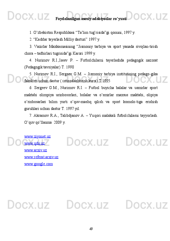 Foydalanilgan asosiy adabiyotlar ro’yxati
1. O’zbekiston Respublikasi “Ta’lim tug’risida”gi qonuni, 1997 y.
2. “Kadrlar tayerlash Milliy dasturi” 1997 y.
3.   Vazirlar   Maxkamasining   “Jismoniy   tarbiya   va   sport   yanada   rivojlan-tirish
chora – tadbirlari tugrisida”gi Karori 1999 y.
4.   Nurimov   R.I.,Iseev   P.   –   Futbolchilarni   tayerlashda   pedagogik   nazorat
(Pedagogik tavsiyalar) T. 1990
5.   Nurimov   R.I.,   Sergeev   G.M.   –   Jismoniy   tarbiya   institutining   pedago-gika
fakulteti uchun dastur ( ixtisoslashtirish kursi) T.1995
6.   Sergeev   G.M.,   Nurimov   R.I.   –   Futbol   buyicha   balalar   va   usmirlar   sport
maktabi   olimpiya   urinbosorlari,   bolalar   va   o’smirlar   maxsus   maktabi,   olipiya
o’rinbosarlari   bilim   yurti   o’quv-mashq   qilish   va   sport   komolo-tiga   erishish
guruhlari uchun dastur T. 1997 yil.  
7 .   Akramov R.A., Talibdjanov A. – Yu q ori malakali futbolchilarni tay yo rlash.
O’q uv  qo’ llanma   2009 y.
www.ziyonet.uz
www.qdu.uz
www.arxiv.uz
www.referat.arxiv.uz
www.google.com
49