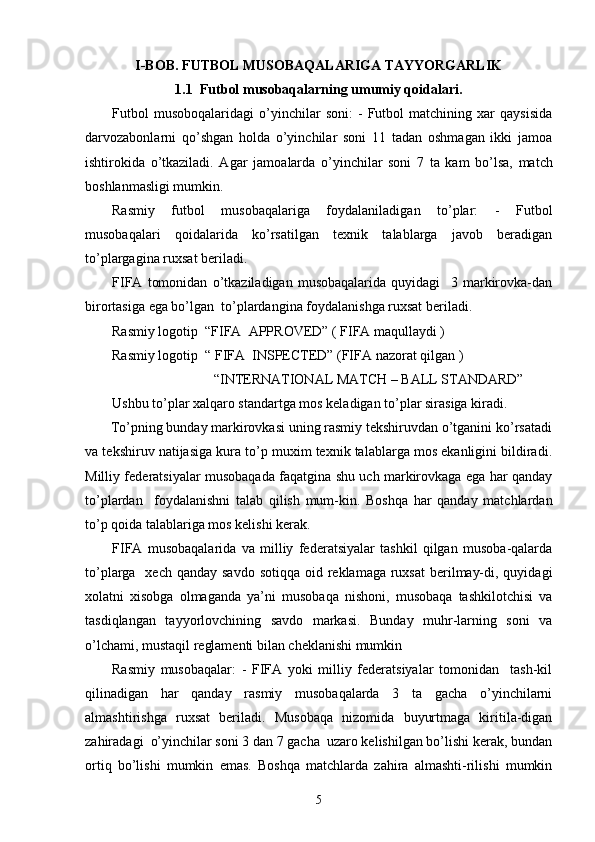 I-BOB. FUTBOL MUSOBAQALARIGA TAYYORGARLIK
1.1   Futbol musobaqalarning umumiy qoidalari .
Futbol   musoboqalaridagi   o’yinchilar   soni:   -   Futbol   matchining   xar   qaysisida
darvozabonlarni   qo’shgan   holda   o’yinchilar   soni   11   tadan   oshmagan   ikki   jamoa
ishtirokida   o’tkaziladi.   Agar   jamoa larda   o’yinchilar   soni   7   ta   kam   bo’lsa,   match
boshlanmasligi mumkin. 
Rasmiy   futbol   musobaqalariga   foydalaniladigan   to’plar:   -   Futbol
musobaqalari   qoidalarida   ko’rsatilgan   texnik   talablarga   javob   beradigan
to’plargagina ruxsat beriladi.
FIFA   tomonidan   o’tkaziladigan   musobaqalarida   quyidagi     3   markirovka-dan
birortasiga ega bo’lgan  to’plardangina foydalanishga ruxsat beriladi.
Rasmiy logotip  “FIFA  APPROVED” ( FIFA maqullaydi )
Rasmiy logotip  “ FIFA  INSPECTED” (FIFA nazorat qilgan )
                             “INTERNATIONAL MATCH – BALL STANDARD”
Ushbu to’plar xalqaro standartga mos keladigan to’plar sirasiga kiradi. 
       To’pning bunday markirovkasi uning rasmiy tekshiruvdan o’tganini ko’rsatadi
va tekshiruv natijasiga kura to’p muxim texnik talablarga mos ekanligini bildiradi.
Milliy federatsiyalar musobaqada faqatgina shu uch markirovkaga ega har qanday
to’plardan     foydalanishni   talab   qilish   mum-kin.   Boshqa   har   qanday   matchlardan
to’p qoida talablariga mos kelishi kerak.
FIFA   musobaqalarida   va   milliy   federatsiyalar   tashkil   qilgan   musoba-qalarda
to’plarga   xech qanday  savdo sotiqqa  oid reklamaga ruxsat  berilmay-di, quyidagi
xolatni   xisobga   olmaganda   ya’ni   musobaqa   nishoni,   musobaqa   tashkilotchisi   va
tasdiqlangan   tayyorlovchining   savdo   markasi.   Bunday   muhr-larning   soni   va
o’lchami, mustaqil reglamenti bilan cheklanishi mumkin  
Rasmiy   musobaqalar:   -   FIFA   yoki   milliy   federatsiyalar   tomonidan     tash-kil
qilinadigan   har   qanday   rasmiy   musobaqalarda   3   ta   gacha   o’yinchilarni
almashtirishga   ruxsat   beriladi.   Musobaqa   nizomida   buyurtmaga   kiritila-digan
zahiradagi  o’yinchilar soni 3 dan 7 gacha  uzaro kelishilgan bo’lishi kerak, bundan
ortiq   bo’lishi   mumkin   emas.   Boshqa   matchlarda   zahira   almashti-rilishi   mumkin
5 