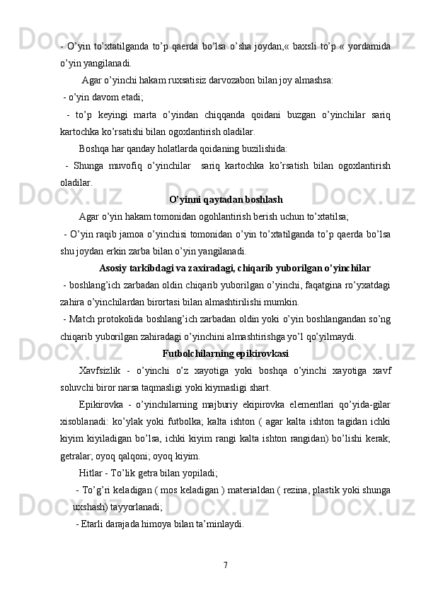 -   O’yin   to’xtatilganda   to’p   qaerda   bo’lsa   o’sha   joydan,«   baxsli   to’p   «   yordamida
o’yin yangilanadi.
 Agar o’yinchi hakam ruxsatisiz darvozabon bilan joy almashsa:
 - o’yin davom etadi;
  -   to’p   keyingi   marta   o’yindan   chiqqanda   qoidani   buzgan   o’yinchilar   sariq
kartochka ko’rsatishi bilan ogoxlantirish oladilar.
Boshqa har qanday holatlarda qoidaning buzilishida:
  -   Shunga   muvofiq   o’yinchilar     sariq   kartochka   ko’rsatish   bilan   ogoxlantirish
oladilar.
O’yinni qaytadan boshlash
Agar o’yin hakam tomonidan ogohlantirish berish uchun to’xtatilsa;
  - O’yin raqib jamoa o’yinchisi tomonidan o’yin to’xtatilganda to’p qaerda bo’lsa
shu joydan erkin zarba bilan o’yin yangilanadi.
Asosiy tarkibdagi va zaxiradagi, chiqarib yuborilgan o’yinchilar
 - boshlang’ich zarbadan oldin chiqarib yuborilgan o’yinchi, faqatgina ro’yxatdagi
zahira o’yinchilardan birortasi bilan almashtirilishi mumkin.
 - Match protokolida boshlang’ich zarbadan oldin yoki o’yin boshlangandan so’ng
chiqarib yuborilgan zahiradagi o’yinchini almashtirishga yo’l qo’yilmaydi. 
Futbolchilarning epikirovkasi
Xavfsizlik   -   o’yinchi   o’z   xayotiga   yoki   boshqa   o’yinchi   xayotiga   xavf
soluvchi biror narsa taqmasligi yoki kiymasligi shart.
Epikirovka   -   o’yinchilarning   majburiy   ekipirovka   elementlari   qo’yida-gilar
xisoblanadi:   ko’ylak   yoki   futbolka;   kalta   ishton   (   agar   kalta   ishton   tagidan   ichki
kiyim   kiyiladigan   bo’lsa,   ichki   kiyim   rangi   kalta   ishton   rangidan)   bo’lishi   kerak;
getralar; oyoq qalqoni; oyoq kiyim. 
Hitlar  - To’lik getra bilan yopiladi;
 - To’g’ri keladigan ( mos keladigan ) materialdan ( rezina, plastik yoki shunga
uxshash) tayyorlanadi;
 -  Etarli darajada himoya bilan ta’minlaydi.
7 