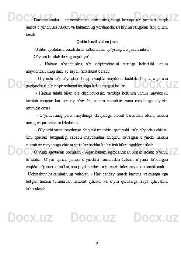 Darvozabonlar   -   darvozabonlar   kiyimining   rangi   boshqa   o’z   jamoasi,   raqib
jamoa o’yinchilari hakam va hakamning yordamchilari kiyimi rangidan farq qilishi
kerak. 
Qoida buzilishi va jazo
 Ushbu qoidalarni buzilishida futbolchilar qo’yidagicha jazolaniladi;
- O’yinni to’xtatishning xojati yo’q.
  -   Hakam   o’yinchining   o’z   ekipirovkasini   tartibga   keltirishi   uchun
maydondan chiqishini so’raydi. (maslaxat beradi)
  - O’yinchi to’p o’yindan chiqqan vaqtda maydonni tashlab chiqadi; agar shu
paytgacha u o’z ekipirovkasni tartibga keltir-magan bo’lsa.
  -   Hakam   talabi   bilan   o’z   ekipirovkasini   tartibga   keltirish   uchun   maydon-ni
tashlab   chiqqan   har   qanday   o’yinchi,   xakam   ruxsatisiz   yana   maydonga   qaytishi
mumkin emas.
  -   O’yinchining   yana   maydonga   chiqishiga   ruxsat   berishdan   oldin,   hakam
uning ekipirovkasini tekshiradi.
 - O’yinchi yana maydonga chiqishi mumkin, qachonki: to’p o’yindan chiqsa.
Shu   qoidani   buzganligi   sababli   maydondan   chiqishi   so’ralgan   o’yinchi   hakam
ruxsatisiz maydonga chiqsa sariq kartochka ko’rsatish bilan ogohlantiriladi. 
O’yinni   qaytadan  boshlash  -  Agar   hakam  ogoxlantirish  berish  uchun o’yinni
to’xtatsa:   O’yin   qarshi   jamoa   o’yinchisi   tomonidan   hakam   o’yinni   to’xtatgan
vaqtda to’p qaerda bo’lsa, shu joydan erkin to’p tepish bilan qaytadan boshlanadi. 
Uchrashuv   hakamlarining   vakolati   -   Har   qanday   match   hamma   vakolatga   ega
bulgan   hakam   tomonidan   nazorat   qilinadi   va   o’yin   qoidasiga   rioya   qilinishini
ta’minlaydi.
8 