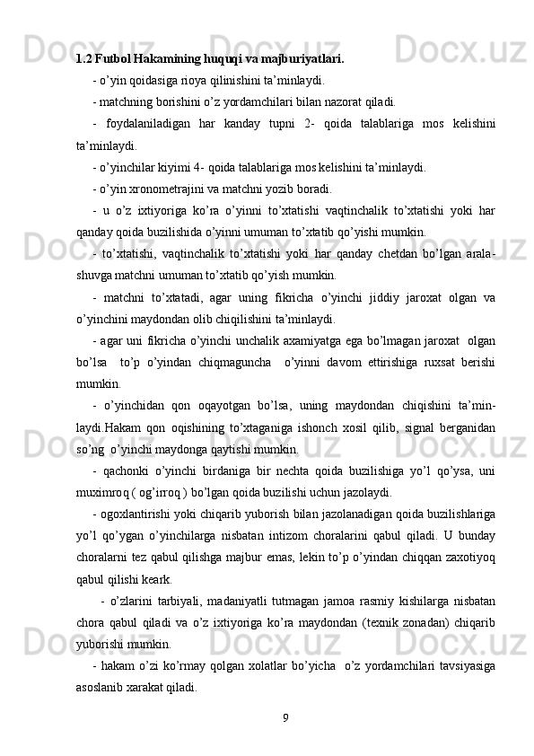 1 .2 Futbol Hakamining huquqi va majburiyatlari.
- o’yin qoidasiga rioya qilinishini ta’minlaydi.
- m atchning borishini o’z yordamchilari bilan nazorat qiladi.
-   f oydalaniladigan   har   kanday   tupni   2 -   q oida   talablariga   mos   kelishini
ta’minlaydi. 
- o’ yinchilar kiyimi 4 -   q oida talablariga mos kelishini ta’minlaydi.
- o’ yin xronometrajini va matchni yozib boradi.
-   u   o’z   ixtiyoriga   ko’ra   o’yinni   to’xtatishi   vaqtinchalik   to’xtatishi   yoki   har
qanday qoida buzilishida o’yinni umuman to’xtatib qo’yishi mumkin.
-   t o’xtatishi,   vaqtinchalik   to’xtatishi   yoki   har   qanday   chetdan   bo’lgan   arala -
shuvga matchni umuman to’xtatib qo’yish mumkin.
-   m atchni   to’xtatadi,   agar   uning   fikricha   o’yinchi   jiddiy   jaroxat   olgan   va
o’yinchini maydondan olib chiqilishini ta’minlaydi.
- a gar uni fikricha o’yinchi unchalik axamiyatga ega bo’lmagan jaroxat   olgan
bo’lsa     to’p   o’yindan   chiqmaguncha     o’yinni   davom   ettirishiga   ruxsat   berishi
mumkin.
-   o’ yinchidan   qon   oqayotgan   bo’lsa,   uning   maydondan   chiqishini   ta’min -
laydi. H akam   qon   oqishining   to’xtaganiga   ishonch   xosil   qilib,   signal   berganidan
so’ng  o’yinchi maydonga qaytishi mumkin.
-   q achonki   o’yinchi   birdaniga   bir   nechta   qoida   buzilishiga   yo’l   qo’ysa,   uni
muximro q  ( og’irroq ) bo’lgan qoida buzilishi uchun jazolaydi.
- o goxlantirishi yoki chiqarib yuborish bilan jazolanadigan qoida buzilishlariga
yo’l   qo’ygan   o’yinchilarga   nisbatan   intizom   choralarini   qabul   qiladi.   U   bunday
choralarni tez qabul qilishga majbur emas, lekin to’p o’yindan chiqqan zaxotiyoq
qabul qilishi keark.
-   o’ zlarini   tarbiyali,   madaniyatli   tutmagan   jamoa   rasmiy   kishilarga   nisbatan
chora   qabul   qiladi   va   o’z   ixtiyoriga   ko’ra   maydondan   (texnik   zonadan)   chiqarib
yuborishi mumkin.
-  h akam  o’zi   ko’rmay  qolgan  xolatlar   bo’yicha     o’z  yordamchilari   tavsiyasiga
asoslanib xarakat qiladi.
9 