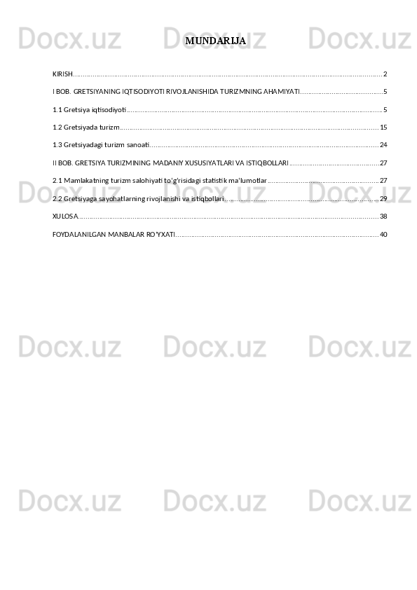MUNDARIJA
KIRISH .............................................................................................................................................................. 2
I BOB. GRETSIYANING IQTISODIYOTI RIVOJLANISHIDA TURIZMNING AHAMIYATI .......................................... 5
1.1 Gretsiya iqtisodiyoti ................................................................................................................................... 5
1.2 Gretsiyada turizm .................................................................................................................................... 15
1.3 Gretsiyadagi turizm sanoati ..................................................................................................................... 24
II BOB. GRETSIYA TURIZMINING MADANIY XUSUSIYATLARI VA ISTIQBOLLARI .............................................. 27
2.1 Mamlakatning turizm salohiyati toʻgʻrisidagi statistik maʻlumotlar ......................................................... 27
2.2 Gretsiyaga sayohatlarning rivojlanishi va istiqbollari ............................................................................... 29
XULOSA ......................................................................................................................................................... 38
FOYDALANILGAN MANBALAR ROʻYXATI ........................................................................................................ 40 